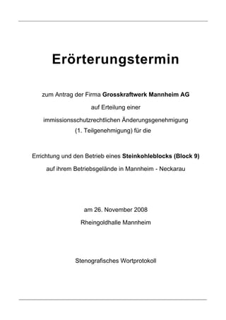 Erörterungstermin

   zum Antrag der Firma Grosskraftwerk Mannheim AG

                    auf Erteilung einer

   immissionsschutzrechtlichen Änderungsgenehmigung
               (1. Teilgenehmigung) für die



Errichtung und den Betrieb eines Steinkohleblocks (Block 9)

     auf ihrem Betriebsgelände in Mannheim - Neckarau




                  am 26. November 2008

                 Rheingoldhalle Mannheim




               Stenografisches Wortprotokoll
 