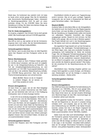 Seite 72




Direkt dazu: So funktioniert das natürlich nicht. Ich habe               Anschließend möchte ich gerne zum Tagesordnungs-
es heute schon einmal gesagt: Was Sie für betriebliche                punkt 4 kommen. Das ist ein ganz wichtiger Tagesord-
oder ökonomische Randbedingungen haben, interessiert                  nungspunkt, den wir heute in Anwesenheit der Stadt auf
im Genehmigungsverfahren nicht. Es geht um einen                      jeden Fall erörtern sollten. - Herr Weyland.
konkreten Antrag. Für die 2100 MW haben Sie keine
Darstellung im Antrag. Sie haben eine kleinere Anlage, als            Weyland (BUND):
Sie beantragt haben, bewertet.                                        Zunächst hätte ich eine kleine Bitte an die Antragstellerin,
                                                                      die bestimmt auch die Zustimmung des Regierungspräsi-
Prof. Dr. Dolde (Antragstellerin):                                    diums findet, und zwar die Bitte um sprachliche Präzision.
Es ist genau umgekehrt. Herr Ehmann hat es doch gerade                Bei der Darstellung von Gegebenheiten sollte nicht bereits
erklärt: Alle Auswirkungen sind auf 2130 MW gegründet.                von vollendeten Tatsachen hinsichtlich des Antrags
                                                                      ausgegangen werden. Soweit ich mich erinnere, hat Herr
Gödeke (Sachbeistand):                                                Dolde vorhin gesagt: „Bei uns ist das in Modulen geplant.“
Das trifft so nicht zu; das werden wir bei der Immissions-            Das Projekt befindet sich noch in der Genehmigungspha-
prognose dann noch sehen. Bei der Kaminhöhenberech-                   se. Wir stehen noch nicht vor vollendeten Tatsachen.
nung gibt es eine Menge Unplausibilitäten.
                                                                          Die eigentliche Frage bezieht sich auf die Fernwärme-
                                                                      auskopplung. Die beantragten Fernwärmeleitmengen in
Verhandlungsleiterin Salchow:
                                                                      den Rhein legen nahe, dass eine ernsthafte Fernwärme-
Herr Rahner, wenn es jetzt direkt dazu ist, bitte! Eigentlich
                                                                      auskopplung nicht beabsichtigt ist. Daher die konkrete
wären Herr Weyland und Herr Fontagnier vorher an der
                                                                      Frage: Wie viel Megawatt Fernwärmeauskopplung findet
Reihe.
                                                                      bislang bei den bisherigen Blöcken statt? Wie gedenkt die
                                                                      GKM AG, mit den zusätzlichen massiven Abwärmefrach-
Rahner (Rechtsbeistand):
                                                                      ten von Block 9 umzugehen, bzw. von welcher Anlage soll
Nur ein Satz, direkt an Herrn Professor Dolde gerichtet:
                                                                      dann prioritär die Abwärme genutzt werden? Was bedeu-
Ich möchte darauf verweisen, weil das auch mir aufgefal-
                                                                      tet das prozentual für die Gesamtausnutzung der Fern-
len war: In der Anlagenbeschreibung auf Seite 88 f., die
                                                                      wärme?
Teil der Umweltverträglichkeitsuntersuchung ist, wird
ausdrücklich auf 1812 MW Feuerungswärmeleistung und                      Abschließend dazu: Derartige Angaben gehören aus
nicht auf die in der amtlichen Bekanntmachung enthalte-               unserer Sicht eigentlich zu einem Energie- und Klimakon-
nen 2100 MW Bezug genommen. Aber das wird beim                        zept. Diesbezüglich sei auf die Anträge in unserer Ein-
Thema Immissionsprognose noch einmal kommen.                          wendung verwiesen. - Danke schön.

       (Block [BUND]: Warum ist die im Vergleich
                                                                      Verhandlungsleiterin Salchow:
       zu anderen Anlagen, die wir kennen, so
                                                                      Herr Ehmann.
       hoch? Das verstehe ich nicht!)
                                                                      Ehmann (Antragstellerin):
Ehmann (Antragstellerin):
                                                                      Das GKM hat heute eine installierte Fernwärmeleistung für
Ich kann Ihnen nur sagen, wie wir den Wert festgelegt
                                                                      Heizwasser von 1000 MWth. Wie ich zuvor gesagt habe,
haben. Dazu, wie andere Unternehmen den Wert festle-
                                                                      erreichen wir in der Winterspitze diese 1000 MW nahezu.
gen, wie viel Sicherheit oder nicht sie in ihre Festlegung
                                                                      Das hängt immer davon ab, wie kalt einzelne Wintertage
hineinpacken, kann ich keine Aussage machen.
                                                                      sind. Manchmal liegen wir über 900, manchmal liegen wir
    In der UVU ist es eindeutig angegeben. Die Daten, die             in einzelnen Jahren auch darunter.
dort genannt sind, sind die Nennlastdaten. Wenn man in
                                                                         Mit dem geplanten Ausbau der Fernwärme – schauen
der Tabelle 4.1 nachschaut, steht bei „Nennleistung“
                                                                      Sie sich die Diagramme an, die auch in unserem Antrag
100 % Last. Die Daten, die dort angegeben sind, sind also
                                                                      enthalten sind! - wird erwartet, dass wir bis 2030 noch
korrekt und sind eben diese Daten bei Nennleistung. Wir
                                                                      eine Größenordnung von 300 MW in der Spitze hinzube-
müssen uns einfach mit den technischen Gegebenheiten
                                                                      kommen, sodass man hier in der Region insgesamt bei
oder mit den Vorschriften damit auseinandersetzen, dass
                                                                      1300 MW liegen wird. GKM hätte dann, wenn Sie alle
wir dann noch Frequenzregelungen fahren müssen, noch
                                                                      Daten zusammenzählen, formal 1500 MWth installiert.
mehr Last fahren können müssen bzw. höhere Leistungen
abgeben müssen. Das sind einfach Fakten, mit denen wir                    Dabei muss man aber auch berücksichtigen, dass bei
uns auseinandersetzen müssen.                                         der Fernwärme gewisse Komponenten quasi als Grund-
                                                                      lastanlage und andere eben mehr als Spitzenlast zu
Verhandlungsleiterin Salchow:                                         sehen sind. Mit der Anlage von Block 9 sind wir vor allem
Zunächst Herr Weyland, dann Herr Fontagnier und Herr                  in der Lage, in der Grundlast - Grundlast heißt praktisch,
Gödeke.                                                               dass wir mit weniger Stromverlust Fernwärme erzeugen
                                                                      können - eine größere Kapazität zu haben. Schlussendlich



                               Erörterungstermin Großkraftwerk Mannheim AG, 26.11.2008
 