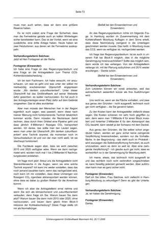 Seite 73




muss man auch sehen, dass wir dann eine größere                                   (Beifall bei den Einwenderinnen und
Reserve haben.                                                                                 Einwendern)

    Es ist nicht zuletzt eine Frage der Sicherheit, dass                  An das Regierungspräsidium richte ich folgende Fra-
man die Fernwärme gerade auch an kalten Wintertagen                    ge: In Hamburg wurden im Zusammenhang mit dem
sicher bereitstellen kann. Das ist der Vorteil, wenn wir eine          Kohlekraftwerk Moorburg Auflagen in dem Sinne erteilt,
zusätzliche, eine dritte Anlage haben. Heute haben wir                 dass diese Nachrüstung zwingend in die Unterlagen
zwei Heizturbinen, aus denen wir die Fernwärme auskop-                 geschrieben werden musste. Das heißt, in Moorburg muss
peln.                                                                  das CCS, wenn es verfügbar ist, nachgerüstet werden.

                                                                           Ich frage das Regierungspräsidium: Ist es auch in un-
Verhandlungsleiterin Salchow:
                                                                       serem Fall bei Block 9 möglich, dies in die mögliche
Jetzt ist Herr Fontagnier an der Reihe.
                                                                       Genehmigung hineinzuschreiben? Sollte das möglich sein,
                                                                       dann würde ich das verlangen. Von der Antragstellerin
Fontagnier (Einwender):
                                                                       verlange ich, mit der Planung aufzuhören und 2015 wieder
Ich habe eine Frage an das Regierungspräsidium und
                                                                       anzufangen. - Danke schön.
eine Frage an die Antragstellerin zum Thema CCS-
Kohlendioxidabscheidung.                                                          (Beifall bei den Einwenderinnen und
                                                                                               Einwendern)
   Ich bin kein Fachmann. Ich habe versucht, mir anzu-
schauen, um was es geht und was unter der selbst mir
                                                                       Verhandlungsleiterin Salchow:
merkwürdig erscheinenden Überschrift angepriesen
                                                                       Zum Letzteren können wir vorab antworten, weil das
wurde: „Wir denken zukunftsorientiert“. Unter dieser
                                                                       wahrscheinlich wesentlich kürzer als Ihre Ausführungen
Überschrift hat das Großkraftwerk auf seiner Webseite
                                                                       wird.
dafür geworben, es später nachzurüsten. Es hat auch in
den Antragsunterlagen einen Platz dafür auf dem Gelände                    Uns reicht es, wenn wir die Fläche vorhalten, und zwar
vorgesehen. Das ist alles wunderbar.                                   aus genau den Gründen - nicht ausgereift, technisch noch
                                                                       gar nicht verfügbar -, die Sie genannt haben.
    Aber man müsste den Menschen hier in der Region
eigentlich auch sagen, was passiert, wenn diese nach                        Zu den Kosten kann der Antragssteller vielleicht etwas
meiner Meinung nicht funktionierende Technik tatsächlich               sagen. Die Kosten scheinen mir sehr hoch gegriffen zu
kommen würde. Dann müssten die Neckarauer damit                        sein, denn wenn man 1 Milliarde € für einen Block inves-
rechnen, dass durch ihren Ortsteil eine Pipeline geht und              tiert und hinterher 2 Milliarden € für den Abtransport des
dass jährlich 8 Millionen t flüssiges CO2 transportiert                CO2 bezahlt, dann wedelt ja der Schwanz mit dem Dackel.
werden. Ich denke, das sollte man den Leuten sagen,
                                                                           Aus genau den Gründen, die Sie selber schon ange-
wenn man unter der Überschrift „Wir denken zukunftsori-
                                                                       deutet haben, werden wir ganz sicher keine zwingende
entiert“ eine Technik anpreist, die momentan noch im
                                                                       Verpflichtung hineinschreiben, sondern nur die Vorhalte-
Versuchsstadium ist und von der man nicht weiß, ob sie
                                                                       fläche. In der Begründung - das steht auch im Protokoll -
überhaupt funktioniert.
                                                                       wird sozusagen die Selbstverpflichtung formuliert, es auch
    Die Fachleute sagen aber, dass sie wohl zwischen                   umzusetzen, wenn es denn so weit ist. Aber eine zwin-
2015 und 2020 verfügbar wäre. Wenn sie dann nachge-                    gende Verpflichtung? - Ich glaube auch gar nicht, dass es
rüstet wird, würden noch mal 1 bis 2 Milliarden € Nachrüs-             wortwörtlich so in der Genehmigung für Moorburg steht.
tungskosten entstehen.
                                                                            Ich meine, etwas, das technisch nicht ausgereift ist
    Ich frage mich jetzt: Streut uns die Antragstellerin nicht         und das rechtlich noch nicht verbindlich vorgeschrieben
Steinkohlenasche in die Augen, wenn sie eine solche                    ist, kann freiwillig jederzeit gemacht werden. Aber aufdrü-
Technik anpreist? Ich kann mir weder vorstellen, dass das              cken kann man es ganz sicher nicht.
noch jemand bezahlen kann, wenn das nachgerüstet wird,
noch kann ich mir vorstellen, dass diese Unmengen von                  Fontagnier (Einwender):
flüssigem CO2 irgendwie abtransportiert werden können,                 Darf ich Sie bitten, Frau Salchow, sich vielleicht in Ham-
ohne dass es dabei zu großen Risiken für die Anwohner                  burg-Moorburg zu erkundigen? Denn es gibt die Unterla-
kommt.                                                                 gen.

    Wenn ich aber die Antragstellerin ernst nehme und
                                                                       Verhandlungsleiterin Salchow:
wenn Sie sich als klimaschonend und zukunftsorientiert
                                                                       Ja, wir haben die Genehmigung.
verkaufen, dann frage ich Sie: Warum bauen Sie dann
jetzt? Warum bauen Sie dann nicht 2015 oder 2020, ohne
                                                                       Fontagnier (Einwender):
nachzurüsten, und bauen dann gleich Ihren Block 9
                                                                       Danke.
inklusive der Kohleabscheidung? Diese Frage stelle ich
mir als Normalbürger.



                               Erörterungstermin Großkraftwerk Mannheim AG, 26.11.2008
 