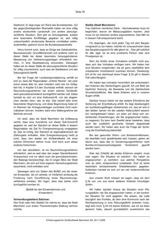 Seite 78




Stadtrand. Er liegt sogar am Rand des Bundeslandes. Auf               Staible (Stadt Mannheim):
der gegenüberliegenden Rheinseite haben wir eine völlig               Frau Salchow, herzlichen Dank. - Normalerweise muss ich
anders strukturierte Landschaft und andere planungs-                  begründen, warum wir Bebauungspläne machen. Jetzt
rechtliche Situation. Dort gibt es Schutzgebiete, sodass              muss ich ein bisschen anders argumentieren. Das fällt mir
eine besondere Konfliktlage gegeben ist, weil völlig                  in diesem Fall entsprechend leicht.
unterschiedlich strukturierte Bereiche unmittelbar aufein-
                                                                          Für diejenigen, die nicht jeden Tag mit dem Baupla-
andertreffen, getrennt durch die Bundeswasserstraße.
                                                                      nungsrecht zu tun haben, möchte ich vorausschicken dass
    Hinzu kommt noch, dass es Dinge wie Gebäudehöhe,                  das Bauplanungsrecht für alle gleich ist. - Das gilt natürlich
Baumassenzahl, Grundflächenzahl und anderes mehr an                   für alle, egal, ob es eine juristische Person oder eine
dieser Stelle bei dieser besonders herausgehobenen                    Privatperson ist.
Massierung von Verbrennungsanlagen erforderlich ma-
                                                                          Rein die Größe eines Vorhabens schließt nicht aus,
chen, in eine Bauleitplanung einzutreten. Deswegen
                                                                      dass sich das Vorhaben einfügen kann. Wir haben hier
halten wir an dieser Stelle die planungsrechtliche Situation
                                                                      eine Situation vorgefunden, die wir ganz zweifelsfrei dem
für völlig unzureichend, auch was die Stadtebene und das
                                                                      unbeplanten Innenbereich zuordnen können. Diesbezüg-
Satzungsrecht betrifft.
                                                                      lich ist für uns überhaupt keine Frage: § 34 gilt in diesem
    Bei der Frage der Landesregionalplanung verhält es                Fall vollumfänglich.
sich so, dass der Regionalplan „Unterer Neckar“, der zwar
                                                                         Wir haben das Vorhaben hinsichtlich der entscheiden-
schon etwas älter ist, aber trotzdem nach wie vor Gültig-
                                                                      den Kriterien des Sicheinfügens geprüft: Art und Maß der
keit hat, in Kapitel 5.9 den Grundsatz enthält, wonach ein
                                                                      baulichen Nutzung, die Bauweise und die überbaubare
Raumordnungsverfahren bei einem solchen Großkraft-
                                                                      Grundstücksfläche. Alle diese Kriterien sind in unseren
werk grenzüberschreitend durchgeführt werden soll. Dabei
                                                                      Augen erfüllt.
handelt es sich um eine Sollvorschrift, von der abgewi-
chen werden kann; das ist klar. Das bedarf aber einer                     Darüber hinaus haben wir das weitere Erfordernis der
besonderen Begründung, und diese Begründung habe ich                  Sicherung der Erschließung erfüllt. Es liegt diesbezüglich
im Rahmen der Antragsunterlagen zumindest nicht nach-                 ein hochleistungsfähiges Verkehrsnetz vor, das wir erst in
vollziehen können. Insofern wäre eine Stellungnahme der               den letzten Jahren mit der zweiten Hafenzufahrt wesent-
Behörde sinnvoll.                                                     lich nachgebessert haben, um eben auf diese sich ver-
                                                                      dichtenden Entwicklungen, die Sie angesprochen haben,
     Ich weiß, dass die Stadt Mannheim die Auffassung
                                                                      zu reagieren. Es kann kein Zweifel daran bestehen, dass
vertritt, dass eine Ausnahme von dieser Soll-Vorschrift
                                                                      auch der zusätzlich generierte Verkehr abgewickelt
gegeben ist, weil der Standort an dieser Stelle in diesem
                                                                      werden kann. Wir haben also auch die Frage der Siche-
Regionalplan als Ziel für Energieversorgung vorgegeben
                                                                      rung der Erschließung behandelt.
ist. Das ist richtig. Der Standort ist regionalplanerisch als
Zielvorgabe enthalten. Aber Energieversorgung heißt ja                    Bei den gesunden Wohn- und Arbeitsverhältnissen,
nicht, dass dort wieder ein Kohlekraftwerk mit einer                  die ebenfalls noch gewährleistet sein müssen, gehen wir
solchen Dimension stehen muss. Dort kann auch etwas                   davon aus, dass das im Genehmigungsverfahren nach
anderes hinkommen.                                                    Bundes-Immissionsschutzgesetz      hinreichend  geprüft
                                                                      werden kann.
    Um das abzuklären, ist ein Raumordnungsverfahren
erforderlich, weil es weit über den engen Standortbereich                 Was das Ortsbild als letztes Kriterium angeht, muss
hinausschaut und vor allem auch die grenzüberschreiten-               man sagen: Die Situation ist natürlich - Sie haben es
den Belange berücksichtigt, die im engen Blick der Stadt              angesprochen - je nachdem, aus welcher Perspektive
Mannheim, die sich auf ihren eigenen Gemarkungsbereich                man es sieht, entsprechend vorbelastet. Dort ist keine
beschränkt, nicht enthalten sind.                                     besonders schützenswerte Ortsbildsituation gegeben.
                                                                      Außerdem handelt es sich um ein rein bodenrechtliches
    Deswegen wird von Seiten des BUND und der ande-
                                                                      Kriterium.
ren Einwender, die ich vertrete, im Verfahren eindeutig die
Forderung nach Durchführung eines Raumordnungs-                           Aus unserer Sicht müssen wir sagen, dass wir dem
verfahrens erhoben. Wir rügen, dass dies bisher nicht                 § 34 von uns aus keine weiteren Kriterien hinzufügen
durchgeführt worden ist.                                              dürfen.

           (Beifall bei den Einwenderinnen und                            Wir halten darüber hinaus die Situation einer Pla-
                        Einwendern)                                   nungspflicht, die Sie angesprochen haben, in der konkre-
                                                                      ten Situation für nicht gegeben. Sie wissen, die Latte
Verhandlungsleiterin Salchow:                                         bezüglich des Punktes, ab dem eine Kommune nach der
Herr Krah oder Herr Staible! Ich nehme an, dass die Stadt             Rechtsprechung in eine Planungspflicht eintreten muss,
Mannheim zum ersten Themenkomplex Stellung nehmen                     liegt sehr hoch. § 34 mit seinen Kriterien, wie ich sie eben
möchte.                                                               genannt habe, steuert grundsätzlich ausreichend das



                               Erörterungstermin Großkraftwerk Mannheim AG, 26.11.2008
 