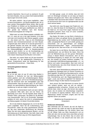 Seite 79




bauliche Geschehen. Das ist auch so anerkannt. Es gibt                    Ich hätte gesagt: „Leute, ich möchte, dass dort nicht
hier keine Situation, die aus unserer Sicht bodenrechtliche           noch ein Windriegel vorhanden ist und dass auf diesem
Spannungen hervorrufen würde.                                         Gelände nicht gebaut wird.“ Wenn, dann die Blöcke 3 und
                                                                      4 abreißen! Aber was kommt dann dorthin? - Das kann ich
   Wir sehen natürlich - das ist ganz zweifelsfrei -, dass
                                                                      mir als Kommune doch nicht von irgendjemandem aus der
es keine Koordinations- und Steuerungspflicht gibt, die zu
                                                                      Hand nehmen lassen.
einer solchen Planungspflicht führen würde: Aber es gibt
eine Prüfpflicht im Hinblick auf die Betroffenheit öffentli-             Das heißt nicht, dass Sie gegen das Projekt sind, son-
cher Belange. Das steht ganz zweifelsohne aus. Dafür ist              dern nur, dass Sie etwas für die Bürgerinnen und Bürger
aber gerade das Verfahren nach dem Bundes-                            der Stadt tun. Ich muss Ihnen sagen: Karlsruhe hat das
Immissionsschutzgesetz der richtige Ort.                              wenigstens gemacht. Ihnen muss ich schon vorwerfen,
                                                                      dass das hier nicht so doll ist.
    Selbst wenn wir einen Bebauungsplan aufstellen wür-
den, d. h. wenn wir uns in die Lage versetzen, § 34 wäre                  Das Zweite: Wir haben uns das Werk in Karlsruhe an-
nicht oder nicht hinsichtlich aller Kriterien gegeben, wissen         geguckt und haben uns gefragt: Kennen die eigentlich die
wir - das wissen auch Sie -, dass es eine Arbeitsteilung              Regionalplanung des Landes nicht? Kraftwerksstandorte
zwischen dem Immissionsschutzrecht und dem Baupla-                    sollen, auf geeignete Räume im Land verteilt, günstig zum
nungsrecht gibt. Dann wären wir im Grunde genommen in                 Verbundnetz und zu gegenwärtigen und künftigen
der gleichen Situation wie heute. Wir würden - dafür ist              Verbrauchsschwerpunkten liegen. Verbrauchsschwer-
das Bauplanungsrecht nicht gemacht – nicht alle Details               punkte gibt es hier. Aber wie ist das z. B. mit der Wärme?
der Zulassungsfähigkeit prüfen. Im Bauplanungsrecht
                                                                          Sie haben hier so viel Wärme. Sie haben vorhin ausei-
ginge es dann ohnehin nur um die Grundsatzfrage der
                                                                      nanderklamüsert, wie viel Wärme Sie haben. Wenn Sie
grundsätzlichen Standorteignung. Von daher wäre auch
                                                                      noch die Müllverbrennung und den ganzen Wärmeüber-
unter diesem Gesichtspunkt die Situation nicht anders.
                                                                      schuss in diesem Bereich hinzunehmen, dann ist eine
   Das heißt, aus unserer Warte ist § 34 das hinreichen-              Kraft-Wärme-Kopplung an diesem Ort nicht mehr gege-
de Instrument, um die städtebauliche Entwicklung zu                   ben. Sie müssten auf andere Verfahren umstellen, z. B.
ordnen. Entsprechend lautet die Begründung für das                    auf dezentrale Kraft-Wärme-Kopplungsmodelle u. ä., um
gemeindliche Einvernehmen. - Vielen Dank.                             Wärme noch weiter hinauszuliefern. Aber doch nicht auf
                                                                      ein Fernwärmenetz, das ohne Ende Verluste hat und wo
Verhandlungsleiterin Salchow:                                         Sie aufheizen müssen!
Herr Block.
                                                                          Das heißt, diese Standortplanung widerspricht der Re-
                                                                      gionalplanung. Deswegen kann ich meinem Vorredner nur
Block (BUND):
                                                                      Recht gegeben: Da gehört eine Raumplanung hin, und die
Es tut mir leid, aber ich war 20 Jahre lang Stadtrat in
                                                                      Raumplanung liegt beim RP. Insofern sehe ich durchaus
Karlsruhe. In Karlsruhe hat man den Bebauungsplan
                                                                      eine Verantwortung auch des Regierungspräsidiums zu
anders gesehen, auch den vorhabenbezogenen Bebau-
                                                                      sagen: „Leute, was macht ihr eigentlich? Am falschen Ort
ungsplan. Zugegeben, § 34 ist ein Würstelbudenparagraf.
                                                                      die falsche Anlage mit allen falschen Konsequenzen?“
Aber die Kommune kann den Antragstellern ganz klar
hineinschreiben, dass sie wünscht, dass z. B. der Punkt 2,                Noch einmal: Die Stadt Mannheim ist meiner Ansicht
nämlich die gesundheitliche Beeinträchtigung der Wohn-                nach schlecht beraten, wenn sie sich ein solches -
bevölkerung, so weit wie möglich minimiert wird.                       zugegebenermaßen schwaches - Schwert aus der Hand
                                                                      nehmen lässt, indem sie sagt: „Die können das sowieso
    Wenn das ein Gemeinderat macht und wenn dahinter
                                                                      bauen; das ist sowieso als Industrieanlage vorgesehen.
ein politischer Wille steht, dann sind die Herren, die
                                                                      Es ist sowieso ihr eigenes Gelände.“ Wenn man so mit
gleichzeitig auch einen Teil des Kapitals dieser Stadt zu
                                                                      Allgemeingut, nämlich mit Recht, umgeht, dann hat man
vertreten haben, gezwungen, das Beste für die Bevölke-
                                                                      eigentlich seinen Job verfehlt.
rung herauszuholen. Das ist ein Druckmittel. Deswegen
verstehe ich nicht, warum Sie nicht im vorhabenbezoge-                           (Beifall bei den Einwenderinnen und
nen Bebauungsplan mit diesem Druckmittel arbeiten.                                            Einwendern)

    Als ich das Gelände abgegangen bin, ist mir die Wind-
                                                                      Heidenreich (Einwender):
sperre aufgefallen. Wenn Sie die C-Abscheidung noch
                                                                      Mich befremdet sehr die Ansicht, die sich die Stadt zu
hinzunehmen, haben Sie einen geschlossenen Windrie-
                                                                      eigen gemacht hat, indem sie sagt: Es gibt keine Beein-
gel. Bei einer bestimmten Windrichtung der Windrose
                                                                      trächtigung des Ortsbildes bzw. der Ansicht. Wenn man
haben Sie dort einen abgeschlossenen Bereich, und die
                                                                      auf der Altriper Seite aus Altrip herauskommt und zur
Wohnbebauung ist direkt dahinter. Das heißt, diese Leute
                                                                      Fähre will, dann hat man jetzt schon einen Blick auf einen
werden über den Rhein weg vom Wind abgeschlossen.
                                                                      Industrieriegel. Das ist eine Wand. Das ist schon sehr
                                                                      heftig und störend. In der Zukunft wird man dann vom



                               Erörterungstermin Großkraftwerk Mannheim AG, 26.11.2008
 