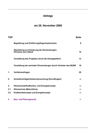 Abfolge


                           am 26. November 2008



TOP                                                                 Seite

      Begrüßung und Einführung/Organisatorisches                         9


      Überleitung zur Erörterung der Einwendungen:
      Hinweise zum Ablauf                                               10


      Vorstellung des Projektes durch die Antragstellerin               13


      Vorstellung der zentralen Einwendungen durch Vertreter des BUND   16


1.    Verfahrensfragen                                                  20


2.    Umweltverträglichkeitsuntersuchung (Grundfragen)                  20



3.    Klimaschutz/Kraftwerks- und Energiekonzept                        53

3.1   Klimaschutz (Makroklima)                                          53

3.2   Kraftwerkskonzept und Energiekonzept                              53



4     Bau- und Planungsrecht                                            77
 