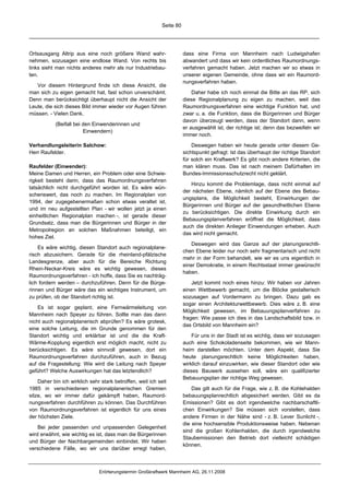 Seite 80




Ortsausgang Altrip aus eine noch größere Wand wahr-                    dass eine Firma von Mannheim nach Ludwigshafen
nehmen, sozusagen eine endlose Wand. Von rechts bis                    abwandert und dass wir kein ordentliches Raumordnungs-
links sieht man nichts anderes mehr als nur Industriebau-              verfahren gemacht haben. Jetzt machen wir so etwas in
ten.                                                                   unserer eigenen Gemeinde, ohne dass wir ein Raumord-
                                                                       nungsverfahren haben.
   Vor diesem Hintergrund finde ich diese Ansicht, die
man sich zu eigen gemacht hat, fast schon unverschämt.                     Daher habe ich noch einmal die Bitte an das RP, sich
Denn man berücksichtigt überhaupt nicht die Ansicht der                diese Regionalplanung zu eigen zu machen, weil das
Leute, die sich dieses Bild immer wieder vor Augen führen              Raumordnungsverfahren eine wichtige Funktion hat, und
müssen. - Vielen Dank.                                                 zwar u. a. die Funktion, dass die Bürgerinnen und Bürger
                                                                       davon überzeugt werden, dass der Standort dann, wenn
           (Beifall bei den Einwenderinnen und
                                                                       er ausgewählt ist, der richtige ist; denn das bezweifeln wir
                        Einwendern)
                                                                       immer noch.

Verhandlungsleiterin Salchow:                                              Deswegen haben wir heute gerade unter diesem Ge-
Herr Raufelder.                                                        sichtspunkt gefragt: Ist das überhaupt der richtige Standort
                                                                       für solch ein Kraftwerk? Es gibt noch andere Kriterien, die
Raufelder (Einwender):                                                 man klären muss. Das ist nach meinem Dafürhalten im
Meine Damen und Herren, ein Problem oder eine Schwie-                  Bundes-Immissionsschutzrecht nicht geklärt.
rigkeit besteht darin, dass das Raumordnungsverfahren
                                                                          Hinzu kommt die Problemlage, dass nicht einmal auf
tatsächlich nicht durchgeführt worden ist. Es wäre wün-
                                                                       der nächsten Ebene, nämlich auf der Ebene des Bebau-
schenswert, das noch zu machen. Im Regionalplan von
                                                                       ungsplans, die Möglichkeit besteht, Einwirkungen der
1994, der zugegebenermaßen schon etwas veraltet ist,
                                                                       Bürgerinnen und Bürger auf der gesundheitlichen Ebene
und im neu aufgestellten Plan - wir wollen jetzt ja einen
                                                                       zu berücksichtigen. Die direkte Einwirkung durch ein
einheitlichen Regionalplan machen -, ist gerade dieser
                                                                       Bebauungsplanverfahren eröffnet die Möglichkeit, dass
Grundsatz, dass man die Bürgerinnen und Bürger in der
                                                                       auch die direkten Anlieger Einwendungen erheben. Auch
Metropolregion an solchen Maßnahmen beteiligt, ein
                                                                       das wird nicht gemacht.
hohes Ziel.
                                                                          Deswegen wird das Ganze auf der planungsrechtli-
    Es wäre wichtig, diesen Standort auch regionalplane-
                                                                       chen Ebene leider nur noch sehr fragmentarisch und nicht
risch abzusichern. Gerade für die rheinland-pfälzische
                                                                       mehr in der Form behandelt, wie wir es uns eigentlich in
Landesgrenze, aber auch für die Bereiche Richtung
                                                                       einer Demokratie, in einem Rechtsstaat immer gewünscht
Rhein-Neckar-Kreis wäre es wichtig gewesen, dieses
                                                                       haben.
Raumordnungsverfahren - ich hoffe, dass Sie es nachträg-
lich fordern werden – durchzuführen. Denn für die Bürge-                   Jetzt kommt noch eines hinzu: Wir haben vor Jahren
rinnen und Bürger wäre das ein wichtiges Instrument, um                einen Wettbewerb gemacht, um die Blöcke gestalterisch
zu prüfen, ob der Standort richtig ist.                                sozusagen auf Vordermann zu bringen. Dazu gab es
                                                                       sogar einen Architekturwettbewerb. Dies wäre z. B. eine
    Es ist sogar geplant, eine Fernwärmeleitung von
                                                                       Möglichkeit gewesen, im Bebauungsplanverfahren zu
Mannheim nach Speyer zu führen. Sollte man das dann
                                                                       fragen: Wie passe ich dies in das Landschaftsbild bzw. in
nicht auch regionalplanerisch abprüfen? Es wäre grotesk,
                                                                       das Ortsbild von Mannheim ein?
eine solche Leitung, die im Grunde genommen für den
Standort wichtig und erklärbar ist und die die Kraft-                      Für uns in der Stadt ist es wichtig, dass wir sozusagen
Wärme-Kopplung eigentlich erst möglich macht, nicht zu                 auch eine Schokoladenseite bekommen, wie wir Mann-
berücksichtigen. Es wäre sinnvoll gewesen, dort ein                    heim darstellen möchten. Unter dem Aspekt, dass Sie
Raumordnungsverfahren durchzuführen, auch in Bezug                     heute planungsrechtlich keine Möglichkeiten haben,
auf die Fragestellung: Wie wird die Leitung nach Speyer                wirklich darauf einzuwirken, wie dieser Standort oder wie
geführt? Welche Auswirkungen hat das letztendlich?                     dieses Bauwerk aussehen soll, wäre ein qualifizierter
                                                                       Bebauungsplan der richtige Weg gewesen.
    Daher bin ich wirklich sehr stark betroffen, weil ich seit
1985 in verschiedenen regionalplanerischen Gremien                         Das gilt auch für die Frage, wie z. B. die Kohlehalden
sitze, wo wir immer dafür gekämpft haben, Raumord-                     bebauungsplanrechtlich abgesichert werden. Gibt es da
nungsverfahren durchführen zu können. Das Durchführen                  Emissionen? Gibt es dort irgendwelche nachbarschaftli-
von Raumordnungsverfahren ist eigentlich für uns eines                 chen Einwirkungen? Sie müssen sich vorstellen, dass
der höchsten Ziele.                                                    andere Firmen in der Nähe sind - z. B. Lever Sunlicht -,
                                                                       die eine hochsensible Produktionsweise haben. Nebenan
    Bei jeder passenden und unpassenden Gelegenheit
                                                                       sind die großen Kohlenhalden, die durch irgendwelche
wird erwähnt, wie wichtig es ist, dass man die Bürgerinnen
                                                                       Staubemissionen den Betrieb dort vielleicht schädigen
und Bürger der Nachbargemeinden einbindet. Wir haben
                                                                       können.
verschiedene Fälle, wo wir uns darüber erregt haben,



                               Erörterungstermin Großkraftwerk Mannheim AG, 26.11.2008
 