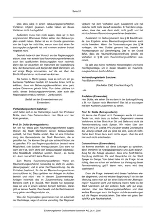 Seite 81




   Dies alles wäre in einem bebauungsplanrechtlichen                verband hat dem Vorhaben auch zugestimmt und hat
Verfahren möglich gewesen. Leider haben wir dieses                  nachher nicht mehr darauf bestanden. Er hat dann einge-
Verfahren nicht durchgeführt.                                       sehen, dass das, was darin steht, nicht greift, und hat
                                                                    nicht auf einem Raumordnungsverfahren bestanden.
    Außerdem muss man noch sagen, dass wir in dem
angrenzenden Rheinauer Hafen selber den Bebauungs-                      Zuallerletzt: Im Geltungsbereich des § 34 BauGB wür-
plan erstellt haben. Daher ist es im Grunde genommen                de das Ergebnis eines Raumordnungsverfahrens auch
von der Logik her nicht klar, warum man dort einen Be-              nichts bewirken. Wenn die Voraussetzungen des § 34
bauungsplan aufgestellt hat und in einem anderen Indust-            vorliegen, die Herr Staible genannt hat, besteht ein
riegebiet nicht.                                                    Rechtsanspruch auf Genehmigung. Das ist der Grund
                                                                    dafür, dass die Raumordnungsverordnung gerade die
    Deshalb habe ich den Wunsch an das Regierungsprä-
                                                                    Vorhaben in § 34 vom Raumordnungsverfahren aus-
sidium, dass man sowohl das Raumordnungsverfahren als
                                                                    nimmt.
auch den qualifizierten Bebauungsplan noch nachholt.
Denn das ist tatsächlich ein Instrument der Stadtplanung               Es gibt also keine rechtliche Notwendigkeit und keine
bzw. der Bürgerinnen und Bürger der Stadt Mannheim, um              Rechtsgrundlage, um in dieser Situation ein Raumord-
auf einige Dinge einzuwirken, auf die wir über das                  nungsverfahren durchzuführen.
BImSchG-Verfahren nicht einwirken können.
                                                                    Verhandlungsleiterin Salchow:
    Sie haben zu Recht gesagt, dass es sich um ein ge-
                                                                    Frau Dahamni-Herm.
bundenes Verfahren handelt. Ich brauche Ihnen nicht zu
erklären, dass ein Bebauungsplanverfahren eine ganz                              (Raufelder [EW]: Eine Nachfrage?)
andere Dimension gehabt hätte. Von daher plädiere ich
                                                                    - Ja.
dafür, dieses Bebauungsplanverfahren, aber auch den
Regionalplan ernst zu nehmen. - Danke schön.
                                                                    Raufelder (Einwender):
           (Beifall bei den Einwenderinnen und                      Herr Dolde, wie sehen Sie es dann in der Leitungsführung
                        Einwendern)                                 z. B. von Speyer nach Mannheim? Das ist ja sozusagen
                                                                    mit dem Kraftwerk zusammen zu sehen.
Verhandlungsleiterin Salchow:
Jetzt hatten sich in der Reihenfolge zuerst Herr Professor          Prof. Dr. Dolde (Antragstellerin):
Dolde, dann Frau Dahamni-Herm, Herr Block und Herr                  Ich kenne das Projekt nicht. Deswegen werde ich einen
Krah gemeldet.                                                      Teufel tun, mich dazu zu äußern. Gegenstand unseres
                                                                    Verfahrens ist hier Block 9 an Ort und Stelle und nicht die
Prof. Dr. Dolde (Antragstellerin):                                  Fernwärmeleitung nach Speyer. Wir reden über den
Ich will nur etwas zum Raumordnungsverfahren sagen.                 Block 9 im §-34-Gebiet. Wo und über welche Grundstücke
Warum die Stadt Mannheim keinen Bebauungsplan                       die Leitung verläuft und wie groß die sind, weiß ich nicht.
aufstellt, hat Herr Staible erklärt. Das ist eine Entschei-         Daher kann Ihnen dazu auch nichts sagen. Über die wird
dung des Gemeinderats der Stadt Mannheim, die er                    hier auch nicht entschieden.
getroffen hat. Die können Sie gut oder schlecht finden; sie
ist getroffen. Für das Regierungspräsidium besteht keine            Dahamni-Herm (Einwenderin):
Möglichkeit, sich darüber hinwegzusetzen. Das wäre nur              Ich komme ebenfalls auf diese Leitungen zu sprechen,
dann der Fall, wenn ohne den Bebauungsplan städtebau-               denn immerhin ist Antragsgegenstand und auch Begrün-
liche Missstände entstehen würden. Davon - so denke                 dung für die Anlage gewesen, dass eine Kraft-Wärme-
ich - kann nun wirklich keine Rede sein.                            Kopplung stattfindet. Es sind Gespräche mit der Stadt
                                                                    Speyer im Gange. Von daher habe ich die Frage: Ist es
    Zum Thema Raumordnungsverfahren: Wann ein
                                                                    richtig, dass es schon ein Verfahren zur Verlegung dieser
Raumordnungsverfahren notwendig ist, steht im Landes-
                                                                    Fernwärmeleitung gab? Wenn nein, wann wird dies
planungsgesetz und in einer Rechtsverordnung, die die
                                                                    stattfinden?
Vorhaben bestimmt, für die ein Raumordnungsverfahren
durchzuführen ist. Dazu gehören nur Anlagen im Außen-                   Dann die Frage: Inwieweit wird dieses Verfahren wie-
bereich und nicht - wie in diesem Zusammenhang -                    der abgetrennt, und mit welcher Begründung? Ich bin der
Anlagen innerhalb des im Zusammenhang bebauten                      Meinung, wenn man auf der einen Seite mit der „Metropol-
Bereichs nach § 34 BauGB. Herr Staible hat dargelegt,               region“ hausieren geht und Werbung macht, hätte es der
dass wir uns in einem solchen Bereich befinden. Daran               Stadt Mannheim auf der anderen Seite sehr gut ange-
gibt es keinen Zweifel. Das Gesetz und die Rechtsverord-            standen, über das Bebauungsplanverfahren und über
nung gehen dem Regionalplan vor.                                    weitere Planungen auch die Region und die Auswirkungen
                                                                    auf die Region einzubeziehen. Das wäre ein gutes Bei-
   Was der Regionalplan geschrieben hat, ist außerhalb
                                                                    spiel für gute Nachbarschaft.
der Rechtslage, sage ich einmal vorsichtig. Der Regional-



                              Erörterungstermin Großkraftwerk Mannheim AG, 26.11.2008
 