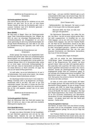 Seite 82




           (Beifall bei den Einwenderinnen und                       keine Frage -, und zwar mehrfach. Natürlich gab es auch
                        Einwendern)                                  unterschiedliche Meinungen; das ist keine Frage. Aber der
                                                                     Herr Oberbürgermeister hat dies alles entsprechend zur
Verhandlungsleiterin Salchow:                                        Diskussion gestellt.
Eine solche Planung oder gar ein Verfahren ist uns nicht
                                                                                          (Zuruf: Gerade nicht!)
bekannt und wäre auch, da es sich um eine lineare
Struktur handelt, die über zig Grundstücke geht, nicht in            - Selbstverständlich, Herr Bannasch. Sie waren ja auch
unserem Verfahren nach § 13 BImSchG gebündelt. -                     dabei. Er hat es ganz offen zur Diskussion gestellt.
Dann hat Herr Block das Wort.
                                                                            (Bannasch [EW]: Herr Krah, ich hatte mich
                                                                            eben gar nicht geäußert!)
Block (BUND):
Mir liegt eines im Magen: Wenn der Oberbürgermeister                     Der Mannheimer Gemeinderat - das sollten Sie wis-
dieser Stadt Aufsichtsratsvorsitzender bzw. Mitglied der             sen, Herr Block - hat sich mit einer äußerst großen Mehr-
MVV ist, wenn der ehemalige Oberbürgermeister Auf-                   heit dafür ausgesprochen. Im Endeffekt war nur eine
sichtsratsvorsitzender der Antragstellerin ist und wenn              Partei dagegen, und es war noch eine Person aus einer
dieser gleichzeitig 20 Jahre lang Aufsichtsratsmitglied der          anderen Partei dagegen; das weiß Herr Stadtrat Raufel-
Energie Baden-Württemberg war, dann fällt mir auf, dass              der. Der Rest hat der Gemeinderat, obwohl er das alles
die Gewaltentrennung hier irgendwie nicht mehr richtig               gewusst und vorgetragen bekommen hat - Herr Staible hat
funktioniert.                                                        es eben hervorragend gemacht -, bewusst so entschie-
                                                                     den: kein Aufstellungsbeschluss. Das war eine ganz
           (Beifall bei den Einwenderinnen und
                                                                     bewusste Entscheidung vom Mannheimer Gemeinderat.
                        Einwendern)
                                                                     Das muss ich hier einmal sagen.
    Anders gesagt: Das Ganze ist ein abgekartetes Spiel.
                                                                                   (Schaper [EW]: Gegen die Bürger!)
Ich finde das ziemlich übel. Wenn ein vorhabenbezogener
Bebauungsplan bei einem derartigen Industriebau nicht                    Jetzt sind wir wieder bei dem Selbstverständnis.
von einer Kommune durchgeführt wird, ist das wirklich ein            16 000 Bürger haben Einwendungen abgegeben, und
schwerer Mangel. Wenn ich im Gemeinderat säße, würde                 damit ist das Bürgermeinung. Die anderen, die keine
ich nur eines sagen: kommunale Verfassungsklage! Es                  gemacht haben, haben sich jetzt nicht irgendwie gerührt.
kann nicht sein, dass ein Gemeinderat auf dieses Recht,              Das passt alles nicht zusammen. Wir haben einen demo-
auf dieses Minimum an Recht verzichtet. Ich sage: Da                 kratisch gewählten Gemeinderat und haben dies intensiv
wird von der Spitze Einfluss genommen.                               diskutiert. Gerade der Oberbürgermeister hat in dieser
                                                                     Angelegenheit großen Wert auf Transparenz gelegt. Er
    Ich weiß selber, wie es als Aufsichtsrat ist; ich war in
                                                                     hat erstmalig eine Bürgerversammlung durchgeführt. Die
16 Aufsichtsräten. Dort wurde immer betont: „Sie müssen
                                                                     Mannheimer wissen es alles. - Sie wissen das natürlich
die Interessen dieses Aufsichtsrats vertreten.“
                                                                     nicht. Aber gucken Sie einmal ins Internet. Dort steht alles;
      Ein Oberbürgermeister kommt doch in eine totale Kon-           Sie können dort alles nachlesen.
fliktlage. Einerseits sieht er die Bürgerinnen und Bürger,
                                                                         Ich habe es vorhin schon einmal gesagt: Wir haben
andererseits sieht er die MVV. Das kann er gar nicht
                                                                     fünf Vorlagen gemacht. Wir haben intensiv auf Fragen der
miteinander koppeln. Das heißt, er müsste das eine Amt
                                                                     Mannheimer Antwort gegeben. Es war ein langer Prozess
sofort aufgeben, damit er das andere Amt neutral ausübt.
                                                                     im ganzen Jahr 2008, um diese Dinge abzuklären. Am
Das ist hier nicht gegeben, sondern das ist ein reiner
                                                                     Ende stand aber die Entscheidung: § 34 BauGB, Zustim-
Klüngelclub.
                                                                     mung § 36 BauGB. Die haben wir abgegeben. Das liegt
           (Beifall bei den Einwenderinnen und                       beim Regierungspräsidium. Das müssen Sie anerkennen.
                        Einwendern)                                  Es ist eine souveräne Entscheidung vom Mannheimer
                                                                     Gemeinderat mit einer überwältigenden Mehrheit gefasst
Verhandlungsleiterin Salchow:                                        worden. - Ich glaube, damit kann man das Thema jetzt
Nach der Rednerliste hätte Herr Krah jetzt sowieso das               beenden. - Danke schön.
Wort. Ich nehme an, dass er dazu jetzt eine erweiterte
Stellungnahme abgeben wird.                                          Verhandlungsleiterin Salchow:
                                                                     Herr Rahner, wir waren Ihnen noch eine Antwort schuldig.
Krah (Stadt Mannheim):                                               Sie hatten nicht nur den Antragsteller, sondern auch das
Vielen Dank. Es passt jetzt eigentlich ganz gut.                     Regierungspräsidium gefragt, wie wir uns zur Frage des
                                                                     § 34 stellen.
   Ich gebe eine kleine Information für die Auswärtigen,
die nach Mannheim gekommen sind und die hier tolle                       Herr Professor Dolde hat zwar gesagt, dass uns eine
Vorträge halten: Natürlich hat sich der Mannheimer                   Entscheidung der Stadt Mannheim binden würde, aber wir
Gemeinderat intensivst mit diesen Fragen befasst - das ist           sind nicht nur immissionsschutzrechtliche Genehmigungs-



                              Erörterungstermin Großkraftwerk Mannheim AG, 26.11.2008
 