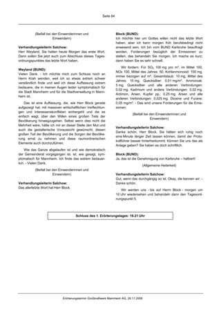 Seite 84




           (Beifall bei den Einwenderinnen und                      Block (BUND):
                        Einwendern)                                 Ich möchte hier um Gottes willen nicht das letzte Wort
                                                                    haben, aber ich kann morgen früh berufsbedingt nicht
Verhandlungsleiterin Salchow:                                       anwesend sein. Ich bin vom BUND Karlsruhe beauftragt
Herr Weyland, Sie hatten heute Morgen das erste Wort.               worden, Forderungen bezüglich der Emissionen zu
Dann sollen Sie jetzt auch zum Abschluss dieses Tages-              stellen; das behandeln Sie morgen. Ich mache es kurz;
ordnungspunktes das letzte Wort haben.                              dann haben Sie es sehr schnell.

                                                                        Wir fordern: Für SO2 100 mg pro m³, im Mittel 100,
Weyland (BUND):
                                                                    NOx 100, Mittel des Jahres: 50. Kohlenmonoxid: 100 mg,
Vielen Dank. - Ich möchte mich zum Schluss noch an
                                                                    immer bezogen auf m³. Gesamtstaub: 10 mg, Mittel des
Herrn Krah wenden, weil ich so etwas extrem schwer
                                                                    Jahres: 10 mg. Quecksilber: 0,01 mg/m³. Ammoniak:
verständlich finde und weil ich diese Auffassung extrem
                                                                    5 mg. Quecksilber und alle anderen Verbindungen:
bedauere, die in meinen Augen leider symptomatisch für
                                                                    0,02 mg. Kadmium und andere Verbindungen: 0,02 mg.
die Stadt Mannheim und für die Stadtverwaltung in Mann-
                                                                    Antimon, Arsen, Kupfer pp.: 0,25 mg. Arsen und alle
heim ist.
                                                                    anderen Verbindungen: 0,025 mg. Dioxine und Furane:
    Das ist eine Auffassung, die, wie Herr Block gerade             0,05 mg/m³. - Das sind unsere Forderungen für die Emis-
aufgezeigt hat, mit massiven wirtschaftlichen Verflechtun-          sionen.
gen und Interessenskonflikten einhergeht und die es
                                                                               (Beifall bei den Einwenderinnen und
einfach wagt, über den Willen eines großen Teils der
                                                                                            Einwendern)
Bevölkerung hinwegzugehen. Selbst wenn dies nicht die
Mehrheit wäre, hätte ich mir an dieser Stelle den Mut und
                                                                    Verhandlungsleiterin Salchow:
auch die gestalterische Voraussicht gewünscht, diesen
                                                                    Danke schön, Herr Block. Sie hätten sich ruhig noch
großen Teil der Bevölkerung und die Sorgen der Bevölke-
                                                                    eine Minute länger Zeit lassen können, damit der Proto-
rung ernst zu nehmen und diese raumordnerischen
                                                                    kollführer besser hinterherkommt. Können Sie uns das als
Elemente auch durchzuführen.
                                                                    Anlage geben? Sie haben es doch schriftlich.
    Wie das Ganze abgelaufen ist und wie demokratisch
der Gemeinderat vorgegangen ist, ist, wie gesagt, sym-              Block (BUND):
ptomatisch für Mannheim. Ich finde das extrem bedauer-              Ja, das ist die Genehmigung von Karlsruhe – halbiert!
lich. - Vielen Dank.
                                                                                     (Allgemeine Heiterkeit)
           (Beifall bei den Einwenderinnen und
                        Einwendern)                                 Verhandlungsleiterin Salchow:
                                                                    Gut, wenn das durchgängig so ist. Okay, die kennen wir. -
Verhandlungsleiterin Salchow:                                       Danke schön.
Das allerletzte Wort hat Herr Block.
                                                                       Wir werden uns - bis auf Herrn Block - morgen um
                                                                    10 Uhr wiedersehen und behandeln dann den Tagesord-
                                                                    nungspunkt 5.




                                       Schluss des 1. Erörterungstages: 19.21 Uhr




                              Erörterungstermin Großkraftwerk Mannheim AG, 26.11.2008
 