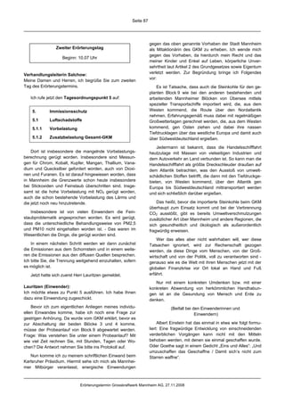 Seite 87




                                                                   gegen das oben genannte Vorhaben der Stadt Mannheim
                Zweiter Erörterungstag                             als Mitaktionärin des GKM zu erheben. Ich wende mich
                                                                   gegen das Vorhaben, da hierdurch mein Recht und das
                    Beginn: 10.07 Uhr
                                                                   meiner Kinder und Enkel auf Leben, körperliche Unver-
                                                                   sehrtheit laut Artikel 2 des Grundgesetzes sowie Eigentum
                                                                   verletzt werden. Zur Begründung bringe ich Folgendes
Verhandlungsleiterin Salchow:
                                                                   vor:
Meine Damen und Herren, ich begrüße Sie zum zweiten
Tag des Erörterungstermins.                                            Es ist Tatsache, dass auch die Steinkohle für den ge-
                                                                   planten Block 9 wie bei den anderen bestehenden und
   Ich rufe jetzt den Tagesordnungspunkt 5 auf:                    arbeitenden Mannheimer Blöcken von Übersee mittels
                                                                   spezieller Transportschiffe importiert wird, die, aus dem
    5.       Immissionsschutz                                      Westen kommend, die Route über den Nordatlantik
                                                                   nehmen. Erfahrungsgemäß muss dabei mit regelmäßigen
    5.1      Luftschadstoffe                                       Großwetterlagen gerechnet werden, die, aus dem Westen
    5.1.1    Vorbelastung                                          kommend, gen Osten ziehen und dabei ihre nassen
                                                                   Tiefdrucklagen über das westliche Europa und damit auch
    5.1.2    Zusatzbelastung Gesamt-GKM                            über Südwestdeutschland ergießen.

                                                                       Jedermann ist bekannt, dass die Handelsschifffahrt
    Dort ist insbesondere die mangelnde Vorbelastungs-             heutzutage mit Massen von vielseitigen Industrien und
berechnung gerügt worden. Insbesondere sind Messun-                dem Autoverkehr an Land verbunden ist. So kann man die
gen für Chrom, Kobalt, Kupfer, Mangan, Thallium, Vana-             Handelsschifffahrt als größte Dreckschleuder draußen auf
dium und Quecksilber gefordert worden, auch von Dioxi-             dem Atlantik betrachten, was den Ausstoß von umwelt-
nen und Furanen. Es ist darauf hingewiesen worden, dass            schädlichen Stoffen betrifft, die dann mit den Tiefdruckge-
in Mannheim die Grenzwerte schon heute insbesondere                bieten, von Westen kommend, über den Atlantik gen
bei Stickoxiden und Feinstaub überschritten sind. Insge-           Europa bis Südwestdeutschland mittransportiert werden
samt ist die hohe Vorbelastung mit NO2 gerügt worden,              und sich schließlich darüber ergießen.
auch die schon bestehende Vorbelastung des Lärms und
die jetzt noch neu hinzutretende.                                      Das heißt, bevor die importierte Steinkohle beim GKM
                                                                   überhaupt zum Einsatz kommt und bei der Verbrennung
   Insbesondere ist von vielen Einwendern die Fein-                CO2 ausstößt, gibt es bereits Umweltverschmutzungen
staubproblematik angesprochen worden. Es wird gerügt,              zusätzlicher Art über Mannheim und andere Regionen, die
dass die unterschiedliche Behandlungsweise von PM2,5               sich gesundheitlich und ökologisch als außerordentlich
und PM10 nicht eingehalten worden ist. - Das waren im              fragwürdig erweisen.
Wesentlichen die Dinge, die gerügt worden sind.
                                                                       Wer das alles aber nicht wahrhaben will, wer diese
    In einem nächsten Schritt werden wir dann zunächst             Tatsachen ignoriert, wird zur Rechenschaft gezogen
die Emissionen aus dem Schornstein und in einem weite-             werden, da diese Dinge vom Menschen, von der Groß-
ren die Emissionen aus den diffusen Quellen besprechen.            wirtschaft und von der Politik, voll zu verantworten sind -
Ich bitte Sie, die Trennung weitgehend einzuhalten, sofern         genauso wie es die Welt mit ihren Menschen jetzt mit der
es möglich ist.                                                    globalen Finanzkrise vor Ort lokal an Hand und Fuß
   Jetzt hatte sich zuerst Herr Lauritzen gemeldet.                erfährt.

                                                                      Nur mit einem konkreten Umdenken bzw. mit einer
Lauritzen (Einwender):                                             konkreten Abwendung von herkömmlichen Handhabun-
Ich möchte etwas zu Punkt 5 ausführen. Ich habe Ihnen              gen ist an die Gesundung von Mensch und Erde zu
dazu eine Einwendung zugeschickt.                                  denken.
    Bevor ich zum eigentlichen Anliegen meines individu-                      (Beifall bei den Einwenderinnen und
ellen Einwandes komme, habe ich noch eine Frage zur                                         Einwendern)
gestrigen Anhörung. Da wurde vom GKM erklärt, bevor es
zur Abschaltung der beiden Blöcke 3 und 4 komme,                        Albert Einstein hat das einmal in etwa wie folgt formu-
müsse der Probeanlauf von Block 9 abgewartet werden.               liert: Eine fragwürdige Entwicklung von einschneidenden
Frage: Was verstehen Sie unter einem Probeanlauf? Mit              verderblichen Vorgängen kann nicht mit den Mitteln
wie viel Zeit rechnen Sie, mit Stunden, Tagen oder Wo-             behoben werden, mit denen sie einmal geschaffen wurde.
chen? Die Antwort nehmen Sie bitte ins Protokoll auf.              Oder Goethe sagt in einem Gedicht „Eins und Alles“: „Und
                                                                   umzuschaffen das Geschaffne / Damit sich’s nicht zum
   Nun komme ich zu meinem schriftlichen Einwand beim              Starren waffne“.
Karlsruher Präsidium. Hiermit sehe ich mich als Mannhei-
mer Mitbürger veranlasst, energische Einwendungen



                             Erörterungstermin Grosskraftwerk Mannheim AG, 27.11.2008
 