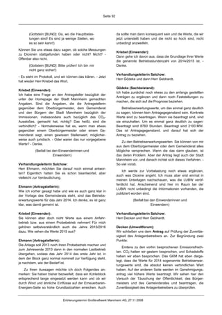 Seite 92




       (Gottstein [BUND]: Da, wo die Hauptbelas-                    da sollte man dann konsequent sein und die Werte, die wir
       tungen sind! Es sind ja wenige Stellen, wo                   jetzt unterstellt haben und die nicht so hoch sind, nicht
       es so sein kann!)                                            unbedingt anzweifeln.

Können Sie uns etwas dazu sagen, ob solche Messungen
                                                                    Kriebel (Einwender):
zu Dioxinen stattgefunden haben oder nicht? Nicht? -
                                                                    Dann gehe ich davon aus, dass die Grundlage Ihrer Werte
Offenbar also nicht.
                                                                    die genannte Betriebsstundenzahl von 2014/2015 ist. -
       (Gottstein [BUND]: Bitte prüfen! Ich bin mir                 Danke.
       nicht ganz sicher!)
                                                                    Verhandlungsleiterin Salchow:
- Es steht im Protokoll, und wir können das klären. - Jetzt
                                                                    Herr Gödeke und dann Herr Gebhardt.
hat wieder Herr Kriebel das Wort.
                                                                    Gödeke (Sachbeistand):
Kriebel (Einwender):
                                                                    Ich habe zunächst noch etwas zu den anfangs gestellten
Ich habe eine Frage an den Antragsteller bezüglich der
                                                                    Anträgen zu ergänzen und dann noch Feststellungen zu
unter der Homepage der Stadt Mannheim gemachten
                                                                    machen, die sich auf die Prognose beziehen.
Angaben. Sind die Angaben, die die Antragstellerin
gegenüber dem Oberbürgermeister, dem Gemeinderat                        Betriebserwartungswerte, um das einmal ganz deutlich
und den Bürgern der Stadt Mannheim bezüglich der                    zu sagen, können kein Antragsgegenstand sein. Konkrete
Immissionen, insbesondere auch bezüglich des CO2-                   Werte sind zu beantragen. Wenn sie beantragt sind, sind
Ausstoßes, gemacht hat, richtig? Das heißt, sind die                sie einzuhalten. Um es einmal ganz deutlich zu sagen:
verbindlich? - Normalerweise hat es, wenn man etwas                 Beantragt sind 8760 Stunden. Beantragt sind 2100 MW.
gegenüber einem Oberbürgermeister oder einem Ge-                    Das ist Antragsgegenstand, und darauf hat sich der
meinderat sagt, einen gewissen Stellenwert, möglicher-              Antrag zu beziehen.
weise auch juristisch. - Oder waren das nur vorgegebene
                                                                       Zu den Betriebserwartungswerten: Sie können von mir
Werte? - Danke.
                                                                    aus dem Oberbürgermeister oder dem Gemeinderat alles
           (Beifall bei den Einwenderinnen und                      Mögliche versprechen. Wenn die das dann glauben, ist
                        Einwendern)                                 das deren Problem. Aber der Antrag liegt auch der Stadt
                                                                    Mannheim vor, und danach richtet sich dieses Verfahren. -
Verhandlungsleiterin Salchow:                                       So viel vorab.
Herr Ehmann, möchten Sie darauf noch einmal antwor-
                                                                        Ich werde zur Vorbelastung noch etwas ergänzen,
ten? Eigentlich hatten Sie es schon beantwortet, aber
                                                                    auch was Dioxine angeht. Ich muss aber erst einmal in
vielleicht zur Verdeutlichung.
                                                                    meinen Unterlagen nachschauen, was die LUBW veröf-
                                                                    fentlicht hat. Anscheinend sind hier im Raum bei der
Ehmann (Antragstellerin):
                                                                    LUBW nicht unbedingt die Informationen vorhanden, die
Wie ich vorher gesagt habe und wie es auch ganz klar in
                                                                    publiziert worden sind.
der Vorlage des Gemeinderats steht, sind das Betriebs-
erwartungswerte für das Jahr 2014. Ich denke, es ist ganz                     (Beifall bei den Einwenderinnen und
klar, was damit gemeint ist.                                                               Einwendern)

Kriebel (Einwender):                                                Verhandlungsleiterin Salchow:
Sie können aber doch nicht Werte aus einem Anfahr-                  Herr Decken und Herr Gebhardt.
betrieb bzw. aus einem Probebetrieb nehmen! Für mich
gehören selbstverständlich auch die Jahre 2015/2016                 Decken (Umweltforum):
dazu. Wie sehen die Werte 2015 aus?                                 Wir schließen uns dem Antrag auf Prüfung der Zuverläs-
                                                                    sigkeit des Anlagenbetreibers an. Zur Begründung zwei
Ehmann (Antragstellerin):                                           Punkte:
Die Anlage soll 2013 noch ihren Probebetrieb machen und
                                                                        Erstens zu den vorhin besprochenen Emissionsfrach-
zum Jahresende 2013 dann in den normalen Lastbetrieb
                                                                    ten. CO2 hatten wir gestern besprochen, und Schadstoffe
übergehen, sodass das Jahr 2014 das erste Jahr ist, in
                                                                    haben wir eben besprochen. Das GKM hat eben darge-
dem der Block ganz normal nominell zur Verfügung steht,
                                                                    legt, dass die Werte für 2014 sogenannte Betriebserwar-
je nachdem, wie der Bedarf ist.
                                                                    tungswerte sind, die absolut keinen verbindlichen Wert
   Zu Ihren Aussagen möchte ich doch Folgendes an-                  haben. Auf der anderen Seite werden im Genehmigungs-
merken: Sie haben bisher bezweifelt, dass ein Kohleblock            antrag viel höhere Werte beantragt. Wir sehen hier den
entsprechend lange eingesetzt werden kann und ob wir                Versuch der Täuschung der Öffentlichkeit, des Bürger-
durch Wind und ähnliche Einflüsse auf der Erneuerbaren-             meisters und des Gemeinderates und beantragen, die
Energien-Seite so hohe Grundlastzahlen erreichen. Auch              Zuverlässigkeit des Anlagenbetreibers zu überprüfen.


                              Erörterungstermin Großkraftwerk Mannheim AG, 27.11.2008
 