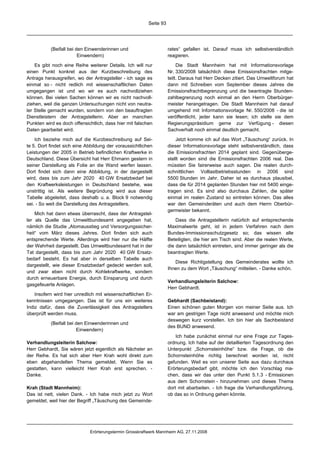 Seite 93




           (Beifall bei den Einwenderinnen und                      rates“ gefallen ist. Darauf muss ich selbstverständlich
                         Einwendern)                                reagieren.

    Es gibt noch eine Reihe weiterer Details. Ich will nur               Die Stadt Mannheim hat mit Informationsvorlage
einen Punkt konkret aus der Kurzbeschreibung des                    Nr. 330/2008 tatsächlich diese Emissionsfrachten mitge-
Antrags herausgreifen, wo der Antragsteller - ich sage es           teilt. Daraus hat Herr Decken zitiert. Das Umweltforum hat
einmal so - nicht redlich mit wissenschaftlichen Daten              dann mit Schreiben vom September dieses Jahres die
umgegangen ist und wo wir es auch nachvollziehen                    Emissionsfrachtbegrenzung und die beantragte Stunden-
können. Bei vielen Sachen können wir es nicht nachvoll-             zahlbegrenzung noch einmal an den Herrn Oberbürger-
ziehen, weil die ganzen Untersuchungen nicht von neutra-            meister herangetragen. Die Stadt Mannheim hat darauf
ler Stelle gemacht wurden, sondern von den beauftragten             umgehend mit Informationsvorlage Nr. 550/2008 - die ist
Dienstleistern der Antragstellerin. Aber an manchen                 veröffentlicht, jeder kann sie lesen; ich stelle sie dem
Punkten wird es doch offensichtlich, dass hier mit falschen         Regierungspräsidium gerne zur Verfügung - diesen
Daten gearbeitet wird.                                              Sachverhalt noch einmal deutlich gemacht.

    Ich beziehe mich auf die Kurzbeschreibung auf Sei-                  Jetzt komme ich auf das Wort „Täuschung“ zurück. In
te 5. Dort findet sich eine Abbildung der voraussichtlichen         dieser Informationsvorlage steht selbstverständlich, dass
Leistungen der 2005 in Betrieb befindlichen Kraftwerke in           die Emissionsfrachten 2014 geplant sind. Gegenüberge-
Deutschland. Diese Übersicht hat Herr Ehmann gestern in             stellt worden sind die Emissionsfrachten 2006 real. Das
seiner Darstellung als Folie an die Wand werfen lassen.             müssten Sie fairerweise auch sagen. Die realen durch-
Dort findet sich dann eine Abbildung, in der dargestellt            schnittlichen Volllastbetriebsstunden in 2006 sind
wird, dass bis zum Jahr 2020 40 GW Ersatzbedarf bei                 5500 Stunden im Jahr. Daher ist es durchaus plausibel,
den Kraftwerksleistungen in Deutschland bestehe, was                dass die für 2014 geplanten Stunden hier mit 5400 einge-
unstrittig ist. Als weitere Begründung wird aus dieser              tragen sind. Es sind also durchaus Zahlen, die später
Tabelle abgeleitet, dass deshalb u. a. Block 9 notwendig            einmal im realen Zustand so eintreten können. Das alles
sei. - So weit die Darstellung des Antragstellers.                  war den Gemeinderäten und auch dem Herrn Oberbür-
                                                                    germeister bekannt.
    Mich hat dann etwas überrascht, dass der Antragstel-
ler als Quelle das Umweltbundesamt angegeben hat,                       Dass die Antragstellerin natürlich auf entsprechende
nämlich die Studie „Atomausstieg und Versorgungssicher-             Maximalwerte geht, ist in jedem Verfahren nach dem
heit“ vom März dieses Jahres. Dort finden sich auch                 Bundes-Immissionsschutzgesetz so; das wissen alle
entsprechende Werte. Allerdings wird hier nur die Hälfte            Beteiligten, die hier am Tisch sind. Aber die realen Werte,
der Wahrheit dargestellt. Das Umweltbundesamt hat in der            die dann tatsächlich eintreten, sind immer geringer als die
Tat dargestellt, dass bis zum Jahr 2020 40 GW Ersatz-               beantragten Werte.
bedarf besteht. Es hat aber in derselben Tabelle auch
                                                                       Diese Richtigstellung des Gemeinderates wollte ich
dargestellt, wie dieser Ersatzbedarf gedeckt werden soll,
                                                                    Ihnen zu dem Wort „Täuschung“ mitteilen. - Danke schön.
und zwar eben nicht durch Kohlekraftwerke, sondern
durch erneuerbare Energie, durch Einsparung und durch
                                                                    Verhandlungsleiterin Salchow:
gasgefeuerte Anlagen.
                                                                    Herr Gebhardt.
    Insofern wird hier unredlich mit wissenschaftlichen Er-
kenntnissen umgegangen. Das ist für uns ein weiteres                Gebhardt (Sachbeistand):
Indiz dafür, dass die Zuverlässigkeit des Antragstellers            Einen schönen guten Morgen von meiner Seite aus. Ich
überprüft werden muss.                                              war am gestrigen Tage nicht anwesend und möchte mich
                                                                    deswegen kurz vorstellen. Ich bin hier als Sachbeistand
           (Beifall bei den Einwenderinnen und
                                                                    des BUND anwesend.
                        Einwendern)
                                                                        Ich habe zunächst einmal nur eine Frage zur Tages-
Verhandlungsleiterin Salchow:                                       ordnung. Ich habe auf der detaillierten Tagesordnung den
Herr Gebhardt, Sie wären jetzt eigentlich als Nächster an           Unterpunkt „Schornsteinhöhe“ bzw. die Frage, ob die
der Reihe. Es hat sich aber Herr Krah wohl direkt zum               Schornsteinhöhe richtig berechnet worden ist, nicht
eben abgehandelten Thema gemeldet. Wenn Sie es                      gefunden. Weil es von unserer Seite aus dazu durchaus
gestatten, kann vielleicht Herr Krah erst sprechen. -               Erörterungsbedarf gibt, möchte ich den Vorschlag ma-
Danke.                                                              chen, dass wir das unter den Punkt 5.1.3 - Emissionen
                                                                    aus dem Schornstein - hinzunehmen und dieses Thema
Krah (Stadt Mannheim):                                              dort mit abarbeiten. - Ich frage die Verhandlungsführung,
Das ist nett, vielen Dank. - Ich habe mich jetzt zu Wort            ob das so in Ordnung gehen könnte.
gemeldet, weil hier der Begriff „Täuschung des Gemeinde-




                             Erörterungstermin Grosskraftwerk Mannheim AG, 27.11.2008
 