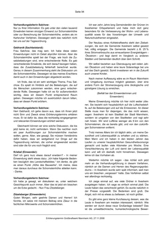 Seite 94




Verhandlungsleiterin Salchow:                                          Ich war zehn Jahre lang Gemeinderätin der Grünen im
Nur zu Ihrer Information: Es gab unter den vielen tausend          Ilvesheimer Ortsparlament und habe mich dort ganz
Einwänden keinen einzigen Einwand zur Schornsteinhöhe              besonders für die Verbesserung der Wohn- und Lebens-
oder zur Berechnung der Schornsteinhöhe, anders als im             qualität sowie für das Voranbringen der Umwelt- und
Karlsruher Verfahren. Deswegen steht das natürlich nicht           Naturschutzthemen eingesetzt.
bei uns auf der Tagesordnung.
                                                                       Der Neubau eines Kohlekraftwerks steht den Zielset-
                                                                   zungen, die sich die Gemeinde Ilvesheim selbst gesetzt
Gebhardt (Sachbeistand):
                                                                   hat, völlig entgegen. Die Gemeinde bezieht z. B. 25 %
Frau Salchow, das mag sein. Ich habe diese vielen
                                                                   ihres Stromverbrauchs aus erneuerbaren Energieträgern -
Einwendungen nicht im Detail abprüfen können. Aber die
                                                                    Ökostrom - und liegt damit im Vergleich zu anderen
Schornsteinhöhe spielt bei der Frage, wie hoch die Zu-
                                                                   Städten und Gemeinden deutlich über dem Schnitt.
satzbelastungen sind, eine entscheidende Rolle. Es gab
verschiedenste Einwände, die sich darauf bezogen haben,                Wir selbst beziehen aus Überzeugung seit vielen Jah-
dass die Zusatzbelastung fehlerhaft berechnet wurde.               ren Ökostrom und haben eine teure Solaranlage bei uns
Genau in diesem Zusammenhang steht die Diskussion um               auf das Dach gesetzt. Somit investieren wir in die Zukunft
die Schornsteinhöhe. Deswegen ist das meines Erachtens             auch unserer Kinder.
damit auch in den Einwendungen abgedeckt worden.
                                                                      Nach meiner Auffassung wäre es im Raum Mannheim
   Ich finde, das ist ein sehr wichtiges Thema, Frau Sal-          und Umgebung durchaus möglich gewesen, über eine
chow. Es spielt im Hinblick auf die Belastungen, die auf           andere Form der Stromerzeugung eine ökologische und
die Menschen zukommen werden, eine ganz entschei-                  günstigere Lösung zu erreichen.
dende Rolle. Deswegen halte ich es für außerordentlich
                                                                              (Beifall bei den Einwenderinnen und
wichtig, dass wir diesem Punkt entsprechend Raum
                                                                                           Einwendern)
geben. Deswegen möchte ich ausdrücklich darum bitten,
dass wir diesen Punkt erörtern.                                        Meine Einwendung möchte ich hier nicht weiter zitie-
                                                                   ren. Sie bezieht sich hauptsächlich auf die Luftschadstof-
Verhandlungsleiterin Salchow:                                      fe, auf die Belastungen und auf die Emissionen. An dieser
Herr Gebhardt, ich gehe davon aus, dass ich Ihnen jetzt            Stelle muss man für diejenigen, die das nicht wissen,
nicht Sinn und Zweck eines Erörterungstermins erklären             sagen: Ilvesheim ist kein Stadtteil der Stadt Mannheim,
muss. Er ist dafür da, dass die rechtzeitig eingegangenen          sondern ist umgeben von den Stadtteilen und ragt sehr
und relevanten Einwendungen erörtert werden.                       nah hinein. Wir sind Luftlinie weniger als 6 km von den
                                                                   Schornsteinen, die es bereits gibt, und von den zukünfti-
    Gleichwohl können wir eine solche Diskussion, die bis
                                                                   gen Schornsteinen entfernt.
jetzt keine ist, nicht verhindern. Wenn Sie nachher noch
ein paar Ausführungen zur Schornsteinhöhe machen                      Trotz meines Alters bin ich täglich aktiv, um meine Ge-
wollen, gerne. Aber, wie gesagt, Sie müssen Verständnis            sundheit und Lebensqualität zu erhalten und zu stärken.
dafür haben, dass wir weitgehend nur Dinge auf die                 Mein Mann und ich haben in den letzten Jahren das
Tagesordnung nehmen, die vorher eingewendet worden                 Laufen zu unserer hauptsächlichen Gesundheitsvorsorge
sind oder die für uns noch fraglich sind.                          gemacht und laufen viele Kilometer pro Woche. Eine
                                                                   Verschlechterung der Luft und damit der Lebensqualität
Kriebel (Einwender):                                               kann und will ich deshalb nicht hinnehmen. Deswegen
Darf ich ganz kurz etwas darauf erwidern? - In meiner              lehne ich das Vorhaben ab.
Einwendung steht etwas dazu: „Ich habe folgende Beden-
                                                                      Weiterhin möchte ich sagen - das richtet sich jetzt
ken bezüglich des Landschaftsbildes.“ Ich denke, da gibt
                                                                   mehr an die Verhandlungsführung in diesem Verfahren,
es einen Punkt „Höhe des Bauwerks“. Ich meine, dass
                                                                   nämlich an die Damen und Herren des Regierungspräsi-
man daraus durchaus die Schornsteinhöhe ableiten kann.
                                                                   diums -: In Ilvesheim wurde sehr spät informiert, weil man
- Danke.
                                                                   uns ein bisschen „vergessen“ hatte. Das Verfahren selbst
                                                                   war allerdings rechtzeitig.
Verhandlungsleiterin Salchow:
Ich habe ja gesagt, wir diskutieren es, unter welchem                 Ich zeige einmal auf, wie viele Ordner in Ilvesheim
Gesichtspunkt auch immer. Aber das ist jetzt ein bisschen          ausgelegen haben. Ich sage es einfach einmal platt: Die
um die Ecke gedacht. - Nun Frau Zitzelsberger.                     Leute haben das verschreckt gehört. Es wurde natürlich in
                                                                   der Presse vorgestellt. Die Bedenken sind groß. Die
Zitzelsberger (Einwenderin)                                        Angst, sich mit so etwas zu befassen, ist noch größer.
Guten Morgen, sehr geehrte Damen und Herren! Ich
                                                                       Es gibt eine ganz kleine Kurzfassung dessen, was die
fürchte, ich setze mit meinem Beitrag eine Zäsur in die
                                                                   Leute in Ilvesheim am meisten interessiert, nämlich: Wie
fachlichen Mikrowerte und Schornsteinhöhen.
                                                                   werden wir durch diese neue Großanlage belastet? Das
                                                                   ist die umwelttechnische, humantechnologische Bewer-


                             Erörterungstermin Großkraftwerk Mannheim AG, 27.11.2008
 