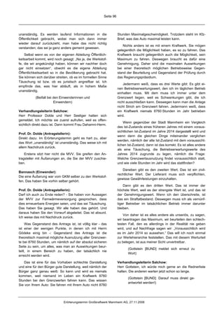 Seite 96




unanständig. Es werden laufend Informationen in die                Stunden Maximalgeschwindigkeit. Trotzdem steht im Kfz-
Öffentlichkeit gebracht, wobei man sich dann immer                 Brief, was das Auto maximal leisten kann.
wieder darauf zurückzieht, man habe das nicht richtig
                                                                      Nichts anders ist es mit einem Kraftwerk. Sie mögen
verstanden; das sei ja ganz anders gemeint gewesen.
                                                                   gelegentlich die Möglichkeit haben, es so zu fahren. Das
    Selbst wenn es von der eigenen Abteilung Öffentlich-           Kraftwerk braucht gelegentlich auch die Möglichkeit, sein
keitsarbeit kommt, wird noch gesagt: „Na ja, die Werkstof-         Maximum zu fahren. Deswegen braucht es dafür eine
fe, die wir angekündigt haben, können wir nachher doch             Genehmigung. Daher sind die maximalen Auswirkungen
gar nicht einsetzen“, obwohl es die eigene Abteilung               bei einer theoretisch möglichen Betriebsweise Gegen-
Öffentlichkeitsarbeit so in die Bevölkerung gebracht hat.          stand der Beurteilung und Gegenstand der Prüfung durch
Sie können sich darüber streiten, ob es im formellen Sinne         das Regierungspräsidium.
Täuschung ist bzw. ob es juristisch angreifbar ist. Ich
                                                                       Jedermann weiß, dass es drei Werte gibt: Es gibt ei-
empfinde das, was hier abläuft, als in hohem Maße
                                                                   nen Betriebserwartungswert, den ich im täglichen Betrieb
unanständig.
                                                                   einhalten muss. Mit dem muss ich immer unter dem
           (Beifall bei den Einwenderinnen und                     Grenzwert liegen, weil es Schwankungen gibt, die ich
                        Einwendern)                                nicht ausschließen kann. Deswegen kann man die Anlage
                                                                   nicht Strich am Grenzwert fahren. Jedermann weiß, dass
Verhandlungsleiterin Salchow:                                      ein Kraftwerk niemals 8760 Stunden im Jahr betrieben
Herr Professor Dolde und Herr Seeliger hatten sich                 wird.
gemeldet. Ich möchte sie zuerst aufrufen, weil es offen-
                                                                       Wenn gegenüber der Stadt Mannheim ein Vergleich
sichtlich direkt dazu ist. Dann kommt Frau Dahamni-Herm.
                                                                   des Ist-Zustands eines früheren Jahres mit einem voraus-
                                                                   sichtlichen Ist-Zustand im Jahre 2014 dargestellt wird und
Prof. Dr. Dolde (Antragstellerin):
                                                                   wenn dann die gleichen Dinge miteinander verglichen
Direkt dazu: Im Erörterungstermin geht es hart zu, aber
                                                                   werden, nämlich der alte Ist-Zustand mit dem voraussicht-
das Wort „unanständig“ ist unanständig. Das weise ich mit
                                                                   lichen Ist-Zustand, dann ist das korrekt. Es ist alles andere
allem Nachdruck zurück.
                                                                   als eine Täuschung, die Betriebserwartungswerte des
    Erstens sitzt hier nicht die MVV. Sie greifen den An-          Jahres 2014 zugrunde zu legen, nämlich die Frage:
tragsteller mit Äußerungen an, die Sie der MVV zuschie-            Welche Grenzwertausnutzung findet voraussichtlich statt,
ben.                                                               und wie viele Stunden im Jahr wird das stattfinden?

                                                                      Daneben gibt es den zweiten Wert. Das ist ein zivil-
Bannasch (Einwender):
                                                                   rechtlicher Wert. Der Lieferant muss sich verpflichten,
Die eine Äußerung war vom GKM selber zu den Werkstof-
                                                                   gewisse Gewährleistungen einzuhalten.
fen. Das haben Sie vorhin selber gehört.
                                                                       Dann gibt es den dritten Wert. Das ist immer der
Prof. Dr. Dolde (Antragstellerin):                                 höchste Wert, weil es der strengste Wert ist, und das ist
Darf ich auch zu Ende reden? - Sie haben von Aussagen              der Genehmigungswert. Wenn ich den überschreite, ist
der MVV zur Fernwärmeversorgung gesprochen, dass                   das ein Straftatbestand. Deswegen muss ich als vernünf-
dies erneuerbare Energien seien, und das sei Täuschung.            tiger Betreiber im tatsächlichen Betrieb immer darunter
Das haben Sie gesagt. Wir alle haben das gehört. Und               bleiben.
daraus haben Sie den Vorwurf abgeleitet. Das ist absurd.
                                                                       Von daher ist es alles andere als unseriös, zu sagen,
Ich weise das mit Nachdruck zurück.
                                                                   wir beantragen das Maximum, wir beurteilen den schlech-
     Was Gegenstand des Antrags ist, ist völlig klar - das         testen Fall, den es allerdings in der Realität nie geben
ist einer der wenigen Punkte, in denen ich mit Herrn               wird, und auf Nachfrage sagen wir: „Voraussichtlich wird
Gödeke einig bin -: Gegenstand des Antrags ist die                 es im Jahr 2014 so aussehen.“ Das will ich noch einmal
theoretisch maximal mögliche Ausnutzung aller Grenzwer-            zur Wertehierarchie feststellen. Das mit diesem Werturteil
te bei 8760 Stunden, um nämlich auf der absolut sicheren           zu belegen, ist aus meiner Sicht unvertretbar.
Seite zu sein, um alles, was man an Auswirkungen beur-
                                                                          (Gottstein [BUND] meldet sich erneut zu
teilt, in einem Bereich zu haben, der tatsächlich nie
                                                                          Wort)
erreicht werden wird.

   Das ist eine für das Vorhaben schlechte Darstellung             Verhandlungsleiterin Salchow:
und eine für den Bürger gute Darstellung, weil nämlich der         Herr Gottstein, ich würde mich gerne an die Rednerliste
Bürger ganz genau weiß: So kann und wird es niemals                halten. Die anderen warten jetzt schon so lange.
kommen, weil niemand im Leben ein Kraftwerk 8760
                                                                          (Gottstein [BUND]: Darauf muss direkt ge-
Stunden bei den Grenzwerten fahren kann. Das wissen
                                                                          antwortet werden!)
Sie von Ihrem Auto: Sie fahren mit Ihrem Auto nicht 8760




                             Erörterungstermin Großkraftwerk Mannheim AG, 27.11.2008
 