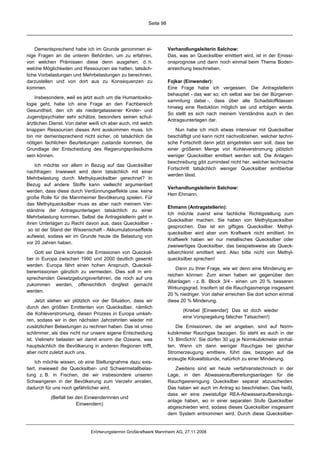 Seite 98




    Dementsprechend habe ich im Grunde genommen ei-                 Verhandlungsleiterin Salchow:
nige Fragen an die unteren Behörden, um zu erfahren,                Das, was an Quecksilber emittiert wird, ist in der Emissi-
von welchen Prämissen diese denn ausgehen, d. h.                    onsprognose und dann noch einmal beim Thema Boden-
welche Möglichkeiten und Ressourcen sie hatten, tatsäch-            anreichung beschrieben.
liche Vorbelastungen und Mehrbelastungen zu berechnen,
darzustellen und von dort aus zu Konsequenzen zu                    Fojkar (Einwender):
kommen.                                                             Eine Frage habe ich vergessen. Die Antragstellerin
                                                                    behauptet - das war so; ich selbst war bei der Bürgerver-
    Insbesondere, weil es jetzt auch um die Humantoxiko-
                                                                    sammlung dabei -, dass über alle Schadstoffklassen
logie geht, habe ich eine Frage an den Fachbereich
                                                                    hinweg eine Reduktion möglich sei und erfolgen werde.
Gesundheit, den ich als niedergelassener Kinder- und
                                                                    So stellt es sich nach meinem Verständnis auch in den
Jugendpsychiater sehr schätze, besonders seinen schul-
                                                                    Antragsunterlagen dar.
ärztlichen Dienst. Von daher weiß ich aber auch, mit welch
knappen Ressourcen dieses Amt auskommen muss. Ich                      Nun habe ich mich etwas intensiver mit Quecksilber
bin mir dementsprechend nicht sicher, ob tatsächlich die            beschäftigt und kann nicht nachvollziehen, welcher techni-
nötigen fachlichen Beurteilungen zustande kommen, die               sche Fortschritt denn jetzt eingetreten sein soll, dass bei
Grundlage der Entscheidung des Regierungspräsidiums                 einer größeren Menge von Kohleverstromung plötzlich
sein können.                                                        weniger Quecksilber emittiert werden soll. Die Anlagen-
                                                                    beschreibung gibt zumindest nicht her, welcher technische
    Ich möchte vor allem in Bezug auf das Quecksilber
                                                                    Fortschritt tatsächlich weniger Quecksilber emittierbar
nachfragen: Inwieweit wird denn tatsächlich mit einer
                                                                    werden lässt.
Mehrbelastung durch Methylquecksilber gerechnet? In
Bezug auf andere Stoffe kann vielleicht argumentiert
                                                                    Verhandlungsleiterin Salchow:
werden, dass diese durch Verdünnungseffekte usw. keine
                                                                    Herr Ehmann.
große Rolle für die Mannheimer Bevölkerung spielen. Für
das Methylquecksilber muss es aber nach meinem Ver-
                                                                    Ehmann (Antragstellerin):
ständnis der Antragsunterlagen tatsächlich zu einer
                                                                    Ich möchte zuerst eine fachliche Richtigstellung zum
Mehrbelastung kommen. Selbst die Antragstellerin geht in
                                                                    Quecksilber machen. Sie haben von Methylquecksilber
ihren Unterlagen zu Recht davon aus, dass Quecksilber -
                                                                    gesprochen. Das ist ein giftiges Quecksilber. Methyl-
 so ist der Stand der Wissenschaft - Akkumulationseffekte
                                                                    quecksilber wird aber vom Kraftwerk nicht emittiert. Im
aufweist, sodass wir im Grunde heute die Belastung von
                                                                    Kraftwerk haben wir nur metallisches Quecksilber oder
vor 20 Jahren haben.
                                                                    zweiwertiges Quecksilber, das beispielsweise als Queck-
   Gott sei Dank konnten die Emissionen von Quecksil-               silberchlorid emittiert wird. Also bitte nicht von Methyl-
ber in Europa zwischen 1990 und 2000 deutlich gesenkt               quecksilber sprechen!
werden. Europa fährt einen hohen Anspruch, Quecksil-
                                                                        Dann zu Ihrer Frage, wie wir denn eine Minderung er-
beremissionen gänzlich zu vermeiden. Dies soll in ent-
                                                                    reichen können: Zum einen haben wir gegenüber den
sprechenden Gesetzgebungsverfahren, die noch auf uns
                                                                    Altanlagen - z. B. Block 3/4 - einen um 20 % besseren
zukommen werden, offensichtlich dingfest gemacht
                                                                    Wirkungsgrad. Insofern ist die Rauchgasmenge insgesamt
werden.
                                                                    20 % niedriger. Von daher erreichen Sie dort schon einmal
     Jetzt stehen wir plötzlich vor der Situation, dass wir         diese 20 % Minderung.
durch den größten Emittenten von Quecksilber, nämlich
                                                                           (Kriebel [Einwender]: Das ist doch wieder
die Kohleverstromung, diesen Prozess in Europa umkeh-
                                                                           eine Vorspiegelung falscher Tatsachen!)
ren, sodass wir in den nächsten Jahrzehnten wieder mit
zusätzlichen Belastungen zu rechnen haben. Das ist umso                 Die Emissionen, die wir angeben, sind auf Norm-
schlimmer, als dies nicht nur unsere eigene Entscheidung            kubikmeter Rauchgas bezogen. So steht es auch in der
ist. Vielmehr belasten wir damit enorm die Ozeane, was              13. BImSchV. Sie dürfen 30 µg je Normkubikmeter einhal-
hauptsächlich die Bevölkerung in anderen Regionen trifft,           ten. Wenn ich dann weniger Rauchgas bei gleicher
aber nicht zuletzt auch uns.                                        Stromerzeugung emittiere, führt das, bezogen auf die
                                                                    erzeugte Kilowattstunde, natürlich zu einer Minderung.
     Ich möchte wissen, ob eine Stellungnahme dazu exis-
tiert, inwieweit die Quecksilber- und Schwermetallbelas-               Zweitens sind wir heute verfahrenstechnisch in der
tung z. B. in Fischen, die wir insbesondere unseren                 Lage, in den Abwasseraufbereitungsanlagen für die
Schwangeren in der Bevölkerung zum Verzehr anraten,                 Rauchgasreinigung Quecksilber separat abzuscheiden.
dadurch für uns noch gefährlicher wird.                             Das haben wir auch im Antrag so beschrieben. Das heißt,
                                                                    dass wir eine zweistufige REA-Abwasseraufbereitungs-
           (Beifall bei den Einwenderinnen und
                                                                    anlage haben, wo in einer separaten Stufe Quecksilber
                        Einwendern)
                                                                    abgeschieden wird, sodass dieses Quecksilber insgesamt
                                                                    dem System entnommen wird. Durch diese Quecksilber-


                              Erörterungstermin Großkraftwerk Mannheim AG, 27.11.2008
 