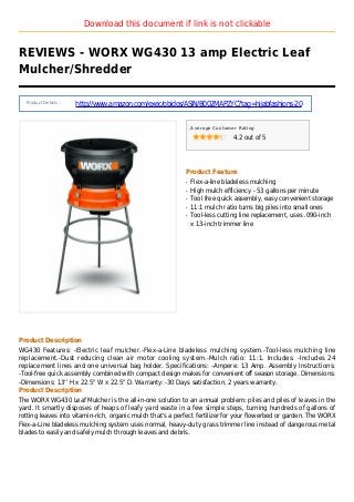 Download this document if link is not clickable
REVIEWS - WORX WG430 13 amp Electric Leaf
Mulcher/Shredder
Product Details :
http://www.amazon.com/exec/obidos/ASIN/B002MAPZYC?tag=hijabfashions-20
Average Customer Rating
4.2 out of 5
Product Feature
Flex-a-line bladeless mulchingq
High mulch efficiency - 53 gallons per minuteq
Tool free quick assembly, easy convenient storageq
11:1 mulch ratio turns big piles into small onesq
Tool-less cutting line replacement, uses .090-inchq
x 13-inch trimmer line
Product Description
WG430 Features: -Electric leaf mulcher.-Flex-a-Line bladeless mulching system.-Tool-less mulching line
replacement.-Dust reducing clean air motor cooling system.-Mulch ratio: 11:1. Includes: -Includes 24
replacement lines and one universal bag holder. Specifications: -Ampere: 13 Amp. Assembly Instructions:
-Tool-free quick assembly combined with compact design makes for convenient off season storage. Dimensions:
-Dimensions: 13'' H x 22.5'' W x 22.5'' D. Warranty: -30 Days satisfaction, 2 years warranty.
Product Description
The WORX WG430 Leaf Mulcher is the all-in-one solution to an annual problem: piles and piles of leaves in the
yard. It smartly disposes of heaps of leafy yard waste in a few simple steps, turning hundreds of gallons of
rotting leaves into vitamin-rich, organic mulch that's a perfect fertilizer for your flowerbed or garden. The WORX
Flex-a-Line bladeless mulching system uses normal, heavy-duty grass trimmer line instead of dangerous metal
blades to easily and safely mulch through leaves and debris.
 