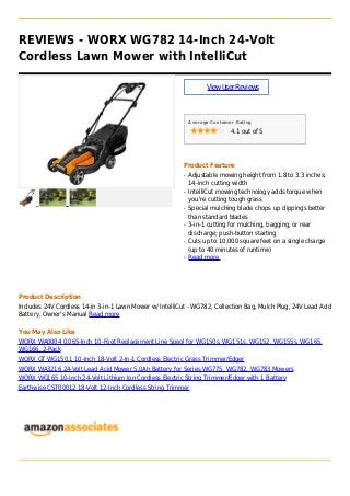 REVIEWS - WORX WG782 14-Inch 24-Volt
Cordless Lawn Mower with IntelliCut
ViewUserReviews
Average Customer Rating
4.1 out of 5
Product Feature
Adjustable mowing height from 1.8 to 3.3 inches;q
14-inch cutting width
IntelliCut mowing technology adds torque whenq
you're cutting tough grass
Special mulching blade chops up clippings betterq
than standard blades
3-in-1 cutting for mulching, bagging, or rearq
discharge; push-button starting
Cuts up to 10,000 square feet on a single chargeq
(up to 40 minutes of runtime)
Read moreq
Product Description
Includes 24V Cordless 14-in 3-in-1 Lawn Mower w/ IntelliCut - WG782, Collection Bag, Mulch Plug, 24V Lead Acid
Battery, Owner's Manual Read more
You May Also Like
WORX WA0004 0.065-Inch 10-Foot Replacement Line Spool for WG150s, WG151s, WG152, WG155s, WG165,
WG166, 2-Pack
WORX GT WG150.1 10-Inch 18-Volt 2-In-1 Cordless Electric Grass Trimmer/Edger
WORX WA3216 24-Volt Lead Acid Mower 5.0Ah Battery for Series WG775, WG782, WG783 Mowers
WORX WG165 10-Inch 24-Volt Lithium Ion Cordless Electric String Trimmer/Edger with 1 Battery
Earthwise CST00012 18-Volt 12-Inch Cordless String Trimmer
 