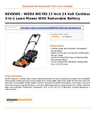 Download this document if link is not clickable
REVIEWS - WORX WG785 17-Inch 24 Volt Cordless
3-In-1 Lawn Mower With Removable Battery
Product Details :
http://www.amazon.com/exec/obidos/ASIN/B003G2Z9SC?tag=hijabfashions-20
Average Customer Rating
3.7 out of 5
Product Feature
Cordless mower with removable, rechargeableq
24-volt battery
Battery runs for up to 45 minutes or 9,000 squareq
feet per charge
Special mulching blade chops up clippings betterq
than standard blades
17-inch cutting width; adjustable mowing heightq
from 1.5 to 3.5 inches
Product Description
WG785 Features: -Cordless lawn mower.-Removable battery for easy charging and storage.-Fully collapsible
multi-position handle with quick clamp.-Single lever cutting depth adjustment.-Right and left start switch for
easy start.-Foam padded comfort handle. Includes: -Includes one 24V lead acid battery, one charger, one mulch
insert and one grass bag. Specifications: -Cuts up to 9000 square feet in a single charge.-3-in-1 Mower: Mulches,
bags, rear discharges. Dimensions: -Dimensions: 14.5'' H x 19'' W x 35'' D. Warranty: -30 Days satisfaction, 2
years warranty.
 