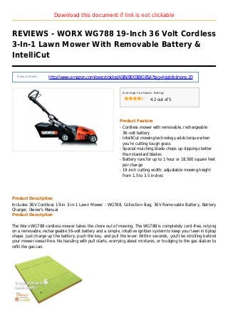 Download this document if link is not clickable
REVIEWS - WORX WG788 19-Inch 36 Volt Cordless
3-In-1 Lawn Mower With Removable Battery &
IntelliCut
Product Details :
http://www.amazon.com/exec/obidos/ASIN/B003BJG8SA?tag=hijabfashions-20
Average Customer Rating
4.2 out of 5
Product Feature
Cordless mower with removable, rechargeableq
36-volt battery
IntelliCut mowing technology adds torque whenq
you're cutting tough grass
Special mulching blade chops up clippings betterq
than standard blades
Battery runs for up to 1 hour or 18,500 square feetq
per charge
19-inch cutting width; adjustable mowing heightq
from 1.5 to 3.5 inches
Product Description
Includes 36V Cordless 19-in 3-in-1 Lawn Mower - WG788, Collection Bag, 36V Removable Battery, Battery
Charger, Owner's Manual
Product Description
The Worx WG788 cordless mower takes the chore out of mowing. The WG788 is completely cord-free, relying
on a removable, rechargeable 36-volt battery and a simple, intuitive ignition system to keep your lawn in tiptop
shape. Just charge up the battery, push the key, and pull the lever. Within seconds, you'll be strolling behind
your mower sweat-free. No hassling with pull starts, worrying about mixtures, or trudging to the gas station to
refill the gas can.
 