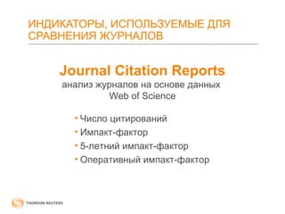 ИНДИКАТОРЫ, ИСПОЛЬЗУЕМЫЕ ДЛЯ 
СРАВНЕНИЯ ЖУРНАЛОВ 
Journal Citation Reports 
анализ журналов на основе данных 
Web of Science 
• Число цитирований 
• Импакт-фактор 
• 5-летний импакт-фактор 
• Оперативный импакт-фактор 
 