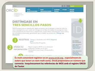 És molt convenient registrar-se en www.orcid.org , especialment els
autors que tenen un nom molt comú. Orcid proporciona un número que
connecta inequívocament les referències de WOS amb el registre ORCID
de l’autor.
 