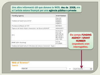Una altra informació útil que donava la WOS, des de 2008, era
si l’article estava finançat per una agència pública o privada:
Els camps FUNDING
AGENCY i GRANT
NUMBER
(expedient) eran
interrogables.
 