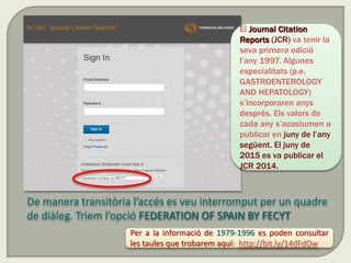 De manera transitòria l’accés es veu interromput per un quadre
de diàleg. Triem l’opció FEDERATION OF SPAIN BY FECYT
El Journal Citation
Reports (JCR) va tenir la
seva primera edició
l’any 1997. Algunes
especialitats (p.e.
GASTROENTEROLOGY
AND HEPATOLOGY)
s’incorporaren anys
després. Els valors de
cada any s’acostumen a
publicar en juny de l’any
següent. El juny de
2015 es va publicar el
JCR 2014.
Per a la informació de 1979-1996 es poden consultar
les taules que trobarem aquí: http://bit.ly/14dFdOw
 