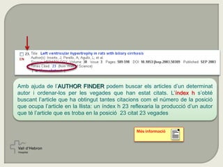Més informació
Amb ajuda de l’AUTHOR FINDER podem buscar els articles d’un determinat
autor i ordenar-los per les vegades que han estat citats. L’índex h s’obté
buscant l’article que ha obtingut tantes citacions com el número de la posició
que ocupa l’article en la llista: un índex h 23 reflexaria la producció d’un autor
que té l’article que es troba en la posició 23 citat 23 vegades
 