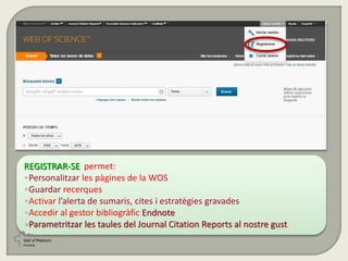 REGISTRAR-SE permet:
•Personalitzar les pàgines de la WOS
•Guardar recerques
•Activar l’alerta de sumaris, cites i estratègies gravades
•Accedir al gestor bibliogràfic Endnote
•Parametritzar les taules del Journal Citation Reports al nostre gust
 