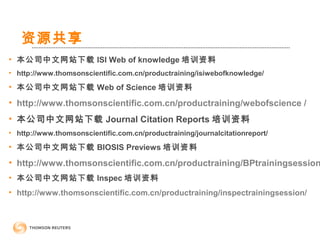 资源共享
• 本公司中文网站下载 ISI Web of knowledge 培训资料
• http://www.thomsonscientific.com.cn/productraining/isiwebofknowledge/
• 本公司中文网站下载 Web of Science 培训资料
• http://www.thomsonscientific.com.cn/productraining/webofscience /
• 本公司中文网站下载 Journal Citation Reports 培训资料
• http://www.thomsonscientific.com.cn/productraining/journalcitationreport/
• 本公司中文网站下载 BIOSIS Previews 培训资料
• http://www.thomsonscientific.com.cn/productraining/BPtrainingsession
• 本公司中文网站下载 Inspec 培训资料
• http://www.thomsonscientific.com.cn/productraining/inspectrainingsession/
 