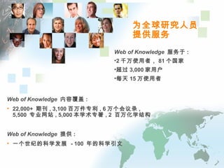 为全球研究人员
提供服务
Web of Knowledge 内容覆盖 :
• 22,000+ 期刊 , 3,100 百万件专利 , 6 万个会议录 ,
5,500 专业网站 , 5,000 本学术专著 , 2 百万化学结构
Web of Knowledge 提供 :
• 一个世纪的科学发展 - 100 年的科学引文
Web of Knowledge 服务于 :
•2 千万使用者， 81 个国家
•超过 3,000 家用户
•每天 15 万使用者
 