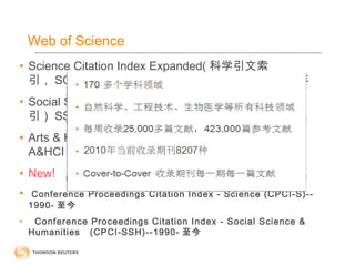 • Science Citation Index Expanded( 科学引文索
引， SCIE ） : 8200 多种核心期刊，可回溯到 1900 年
• Social Science Citation Index( 社会科学引文索
引） SSCI ： 2800 种核心期刊，可回溯到 1900 年
• Arts & Humanities Citation Index( 艺术与人文索引
A&HCI ） : 1500 种核心期刊，可回溯到 1975 年
• New!
• Conference Proceedings Citation Index - Science (CPCI-S)--
1990- 至今
• Conference Proceedings Citation Index - Social Science &
Humanities (CPCI-SSH)--1990- 至今
Web of Science
 