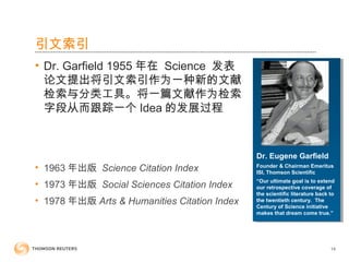 Dr. Eugene Garfield
Founder & Chairman Emeritus
ISI, Thomson Scientific
“Our ultimate goal is to extend
our retrospective coverage of
the scientific literature back to
the twentieth century. The
Century of Science initiative
makes that dream come true.”
引文索引
• Dr. Garfield 1955 年在 Science 发表
论文提出将引文索引作为一种新的文献
检索与分类工具。将一篇文献作为检索
字段从而跟踪一个 Idea 的发展过程
• 1963 年出版 Science Citation Index
• 1973 年出版 Social Sciences Citation Index
• 1978 年出版 Arts & Humanities Citation Index
14
 