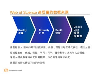 Unique
Data
独特
的数据
Quality
质量
选刊标准 - 基本的期刊出版标准，内容，国际性与区域代表性，引文分析
相对性的全 – 地域、类型、学科；科学、社会科学、艺术与人文领域
深度 – 提供最深的引文回溯数据， 100 年来的学术引文
数据的独特性保证了知识的发现
Diversity
广度
Depth
深度
Web of Science 高质量的数据来源
 