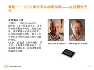 28
案例一： 2009 年诺贝尔物理学奖——电荷耦合元
件
Willard S. Boyle George E. Smith
电荷耦合元件
（ CCD ， Charge-coupled
Device ）是一种集成电路，上有
许多排列整齐的电容，能感应光
线，并将影像转变成数字信号。
经由外部电路的控制，每个小电
容能将其所带的电荷转给它相邻
的电容。
CCD 广泛应用 在数码摄影、天
文学，尤其是光学遥测技术、光
学与频谱望远镜，和高速摄影技
术如幸运成像。
 