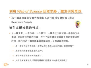 利用 Web of Science 获取思路，激发研究思想
• 以一篇高质量的文章为检索起点进行被引文献检索 Cited
Reference Search
被引文献检索的特点：
• 以一篇文章、一个作者、一个期刊、一篇会议文献或者一本书作为检
索词 , 进行被引文献的检索 . 在不了解关键词或者难于限定关键词的
时候，您可以从一篇高质量的文献出发，了解课题的全貌。
– 某一理论有没有得到进一步的证实？是否已经应用到了新的领域 ?
– 某项研究的最新进展极其延伸？
– 某个实验方法是否得到改进？
– 如何了解某篇论文 / 某部论著被引用情况？以揭示其影响力 .
52
 