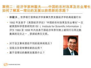 案例二 : 经济学家林毅夫——中国的农村改革及农业增长
如何了解某一理论的发展以获悉新的思路？
• 林毅夫，世界银行首席经济学家兼负责发展经济学的高级副行长
• 1992 年发表于《美国经济评论》“中国的农村改革及农业增长”一文
被美国科学信息研究所 ISI （ Institute for Scientific Information ）
评为 1980 至 1998 年内发表于国经济学界刊物上被同行引用次数
最高的论文之一，获颁经典引文奖。
• 对于该文章有那些不同的视角和观点 ?
• 该观点目前有哪些新的应用 ?
• 基于该理论的最新发展是什么 ?
 