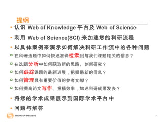 提纲
• 认识 Web of Knowledge 平台及 Web of Science
• 利用 Web of Science(SCI) 来加速您的科研流程
• 以具体案例来演示如何解决科研工作流中的各种问题

在科研选题中如何快速准确检索到与我们课题相关的信息？

在选题分析中如何获取新的思路、创新研究？

如何跟踪课题的最新进展，把握最新的信息？

如何管理具有重要价值的参考文献？

如何提高论文写作、投稿效率，加速科研成果发表？
• 将您的学术成果展示到国际学术平台中
• 问题与解答
7
 