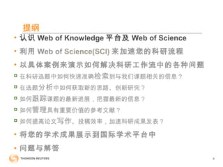 提纲
• 认识 Web of Knowledge 平台及 Web of Science
• 利用 Web of Science(SCI) 来加速您的科研流程
• 以具体案例来演示如何解决科研工作流中的各种问题

在科研选题中如何快速准确检索到与我们课题相关的信息？

在选题分析中如何获取新的思路、创新研究？

如何跟踪课题的最新进展，把握最新的信息？

如何管理具有重要价值的参考文献？

如何提高论文写作、投稿效率，加速科研成果发表？
• 将您的学术成果展示到国际学术平台中
• 问题与解答
8
 