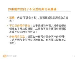 如果稿件投向了不合适的期刊会遭遇：
• 退稿：内容“不适合本刊”，使稿件延迟数周或数月发
表；
• 不公正的同行评议：由于编辑和审稿人对作者研究
领域的了解比较模糊，从而有可能导致稿件受到较
差或不公正的同行评议；
• 少有同行关注：埋没在一份同行很少问津的期刊中
，达不到与小同行交流的目的。也可能从没有被人
引用。
84
 