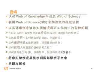 提纲
• 认识 Web of Knowledge 平台及 Web of Science
• 利用 Web of Science(SCI) 来加速您的科研流程
• 以具体案例来演示如何解决科研工作流中的各种问题

在科研选题中如何快速准确检索到与我们课题相关的信息？

在选题分析中如何获取新的思路、创新研究？

如何跟踪课题的最新进展，把握最新的信息？

如何管理具有重要价值的参考文献？

如何提高论文写作、投稿效率，加速科研成果发表？
• 将您的学术成果展示到国际学术平台中
• 问题与解答
90
 