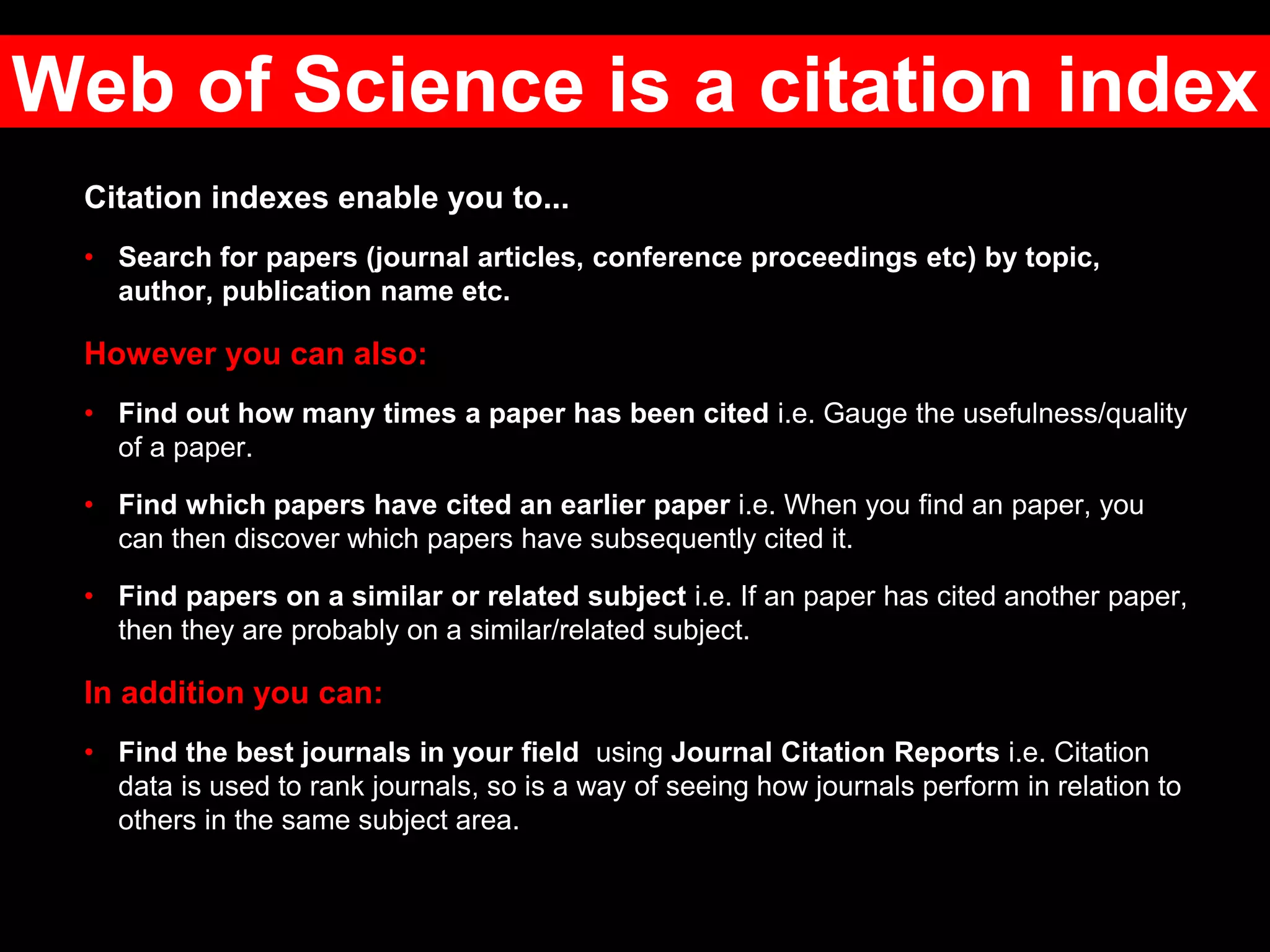 Citation indexes enable you to...
• Search for papers (journal articles, conference proceedings etc) by topic,
author, publication name etc.
However you can also:
• Find out how many times a paper has been cited i.e. Gauge the usefulness/quality
of a paper.
• Find which papers have cited an earlier paper i.e. When you find an paper, you
can then discover which papers have subsequently cited it.
• Find papers on a similar or related subject i.e. If an paper has cited another paper,
then they are probably on a similar/related subject.
In addition you can:
• Find the best journals in your field using Journal Citation Reports i.e. Citation
data is used to rank journals, so is a way of seeing how journals perform in relation to
others in the same subject area.
Web of Science is a citation index
 