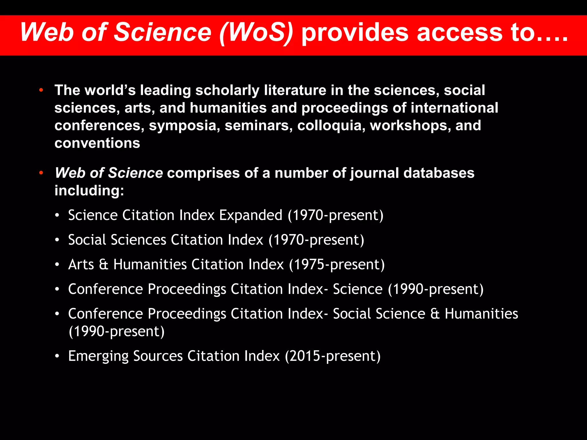 • The world’s leading scholarly literature in the sciences, social
sciences, arts, and humanities and proceedings of international
conferences, symposia, seminars, colloquia, workshops, and
conventions
• Web of Science comprises of a number of journal databases
including:
• Science Citation Index Expanded (1970-present)
• Social Sciences Citation Index (1970-present)
• Arts & Humanities Citation Index (1975-present)
• Conference Proceedings Citation Index- Science (1990-present)
• Conference Proceedings Citation Index- Social Science & Humanities
(1990-present)
• Emerging Sources Citation Index (2015-present)
Web of Science (WoS) provides access to….
 