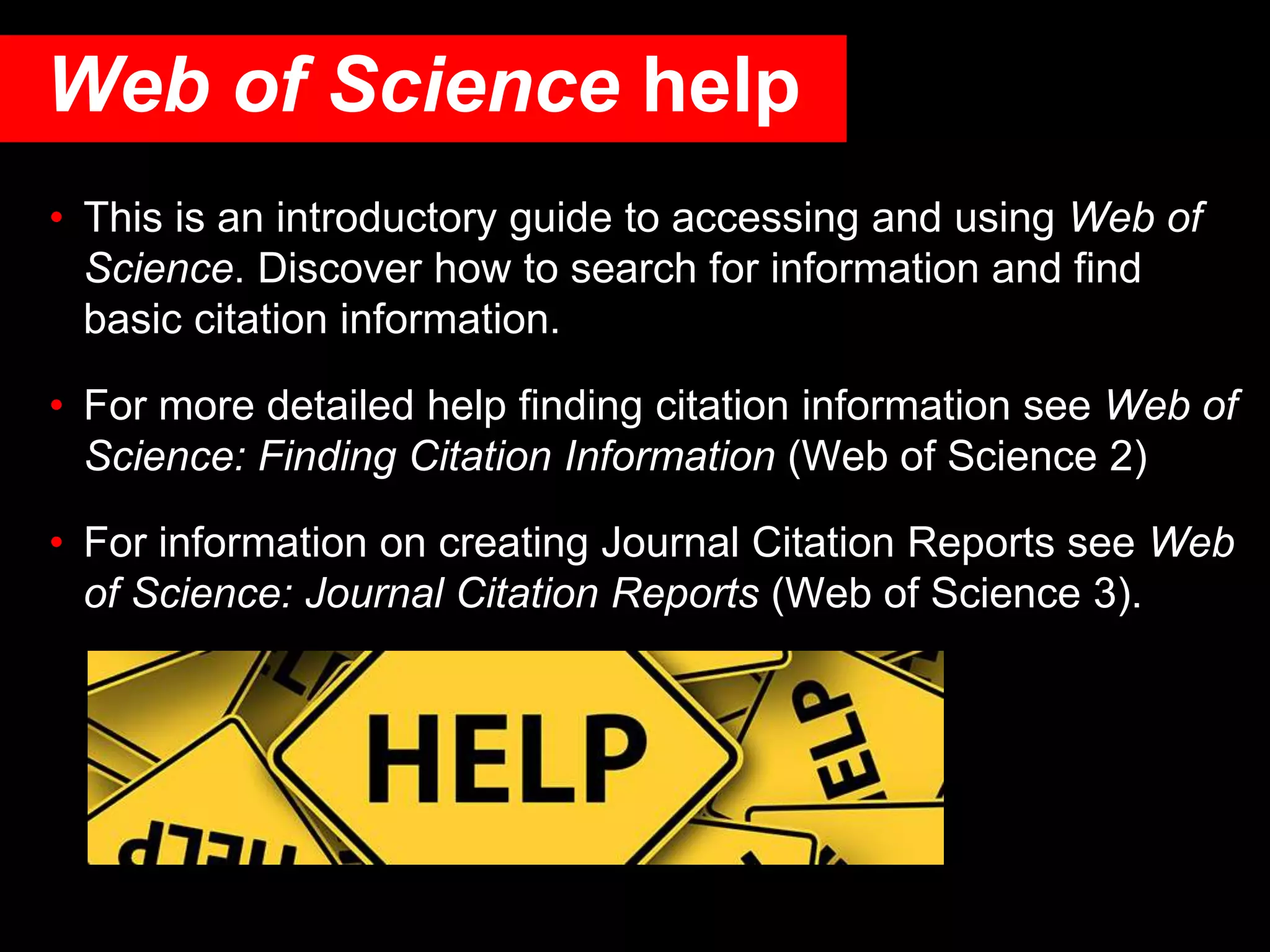 • This is an introductory guide to accessing and using Web of
Science. Discover how to search for information and find
basic citation information.
• For more detailed help finding citation information see Web of
Science: Finding Citation Information (Web of Science 2)
• For information on creating Journal Citation Reports see Web
of Science: Journal Citation Reports (Web of Science 3).
Web of Science help
 