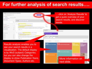 For further analysis of search results….
….click on ‘Analyze Results’ to
get a quick overview of your
search results, and discover
trends.
Results analysis enables you to
see your search results in a
visualization. The default display
is by WoS (subject) Categories,
but you can also change the
display to show Publication Years,
Document Types, Authors etc.
More information on
next slide.
 