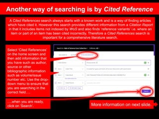 Select ‘Cited References’
on the home screen and
then add information that
you have such as author,
source or other
bibliographic information
such as volume/issue
number etc. Use the drop-
down menu to ensure that
you are searching in the
correct field….
A Cited References search always starts with a known work and is a way of finding articles
which have cited it. However this search provides different information from a Citation Report
in that it includes items not indexed by WoS and also finds ‘reference variants’ i.e. where an
item or part of an item has been cited incorrectly. Therefore a Cited References search is
important for a comprehensive literature search.
….when you are ready,
click on ‘Search’. More information on next slide.
Another way of searching is by Cited Reference
 