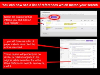 Select the citation(s) that
interest you and click on
‘See Results’….
....you will then see a list of
papers which have cited the
article searched.
These papers will probably be on
similar or related subjects to the
original article searched for in the
Cited References search, so may be
useful.
You can now see a list of references which match your search
 
