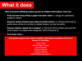 Web of Science (WoS) provides access to citation information. Use it to:
• Find out how many times a paper has been cited i.e. Gauge its usefulness,
quality or impact.
• Discover which articles have cited an earlier article i.e. Articles which cite an
earlier work will be on a similar or related subject, so may be useful.
• Access citation reports for a subject i.e. Discover which articles have had the
most impact in a subject area (seeguide: Web of Science 3).
• And much more….
This guide explains the range of citation information available and how to
access it including:
Times Cited
Article/Paper Impact
Journal Impact
Citation Reports
Analyze Results
Cited References Search
What it does
 