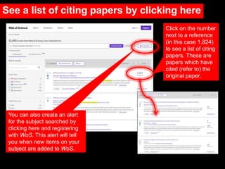 Click on the number
next to a reference
(in this case 1,824)
to see a list of citing
papers. These are
papers which have
cited (refer to) the
original paper.
You can also create an alert
for the subject searched by
clicking here and registering
with WoS. This alert will tell
you when new items on your
subject are added to WoS.
See a list of citing papers by clicking here
 