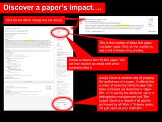 This is the number of times this paper
has been cited. Click on the number to
see a list of these citing articles.
Click on the title to display the full record.
Create a citation alert for this paper. You
will then receive an email alert when
someone cites it.
Usage Count is another way of gauging
the usefulness of a paper. It reflects the
number of times the full-text paper has
been accessed via direct link or Open-
URL or by saving the article for use in a
bibliographic management tool. The
Usage Count is a record of all activity
performed by all Web of Science users,
not just users at your institution.
Discover a paper’s impact….
 