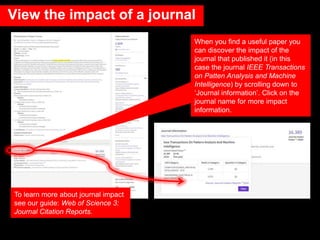 When you find a useful paper you
can discover the impact of the
journal that published it (in this
case the journal IEEE Transactions
on Patten Analysis and Machine
Intelligence) by scrolling down to
‘Journal information’. Click on the
journal name for more impact
information.
To learn more about journal impact
see our guide: Web of Science 3:
Journal Citation Reports.
View the impact of a journal
 