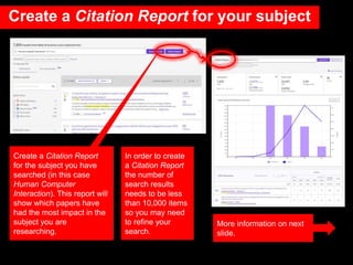 Create a Citation Report
for the subject you have
searched (in this case
Human Computer
Interaction). This report will
show which papers have
had the most impact in the
subject you are
researching.
More information on next
slide.
In order to create
a Citation Report
the number of
search results
needs to be less
than 10,000 items
so you may need
to refine your
search.
Create a Citation Report for your subject
 