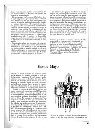 técnica potencialmente implican como esfuerzo crí-
tico de contestación, de búsqueda de caminos, de
creatividad, de innovación.
Pienso que para explicar por qué ha habido cien-
cia en la Argentina y qué tipo de ciencia y técnica
se ha desarrollado, hay que tener en cuenta la con-
tinuidad de aquella tradición de desarrollo científi-
co y técnico. La medicina y la bioquímica son bue-
nos ejemplos. Una sociedad que se desarrollaba de
cualquier manera requería un potencial médico y
bioquímico para asegurar las condiciones más ur-
gentes de existencia civilizada. La ingeniería debía
promoverse en la medida en que era necesario co-
mo esfuerzo complementario para la aplicación de
tecnología importada. El derecho se desarrollaba
porque era un instrumento social importante para
la regulación de las relaciones sociales en el viejo
modelo.
Las otras disciplinas han aparecido más como ex-
presión de los intereses vocacionales de sectores in-
telectuales de clase media en la que hay hombres
con predisposición o vocación natural para la acti-
vidad científica, pero su comportamiento tiene qui-
zás más de masoquismo inexplicable que de corre-
lación con las exigencias reales de la sociedad.
En definitiva, los grupos científicos de más je-
rarquía son enclaves tolerados dentro de un siste-
ma que no los pide, los sigue mirando con sospe-
cha, y los respeta sólo en la medida en que el mar-
co de referencia que tienen los grupos dominantes
en la Argentina, es la modernización que se da en
los países avanzados. La revolución científica y tec-
nológica es un componente evidente de esa moder-
nización y un estado moderno y un grupo social con
cierta hegemonía debe tener en abstracto una acti-
tud formal de respeto mínimo hacia los científicos,
pero esta actitud, no sale de las entrañas de sus pro-
pios intereses ni de su propia visión del mundo, y
no tiene demasiado vigencia real.
Marcos Kaplan, doctor en Derecho y Ciencias Sociales,
investigador en Ciencia Política, actualmente en
el Departamento de Sociología de la Fundación
Bariloche, a cargo de su Programa Patagónico.
Ha publicado recientemente "El Estado en el
Desarrollo y la Integración", "Formación del Estado
.Nacional en América Latina", "La Ciencia
Política Latinoamericana en la Encrucijada",
"Aspectos Políticos de la Planificación en
América Latina".
Santos
Después de haber realizado esta encuesta pienso
que el CONACYT debería enfrentar el para qué
de la misma y establecer de qué manera pueden
utilizarse esos datos en beneficio del país. Pienso
que de los resultados de la encuesta que nos ha
resumido el ingeniero Aráoz, no surge claramente
qué es lo que conviene hacer, ya que se requiere
algo más: el desarrollo de una política científica y
tecnológica adaptada a las necesidades nacionales.
Tomaré un ejemplo, el de la Física. En este mo-
mento nuestro país cuenta con unos 1500 estudian-
tes de esta ciencia; es decir que después de la
la Segunda Guerra Mundial se produjo en el país
una verdadera explosión demográfica en la pobla-
ción de físicos. Por otra parte, la Asociación Física
Argentina (fundada en 1944 por una veintena de
físicos) tiene un registro actual de 500 profesiona-
les afiliados que actúan en centros de enseñanza e
investigación, de los cuales solamente 46 pertenecen
a la Carrera del Investigador Científico del CONI-
CET, El número de graduados en Física que anual-
mente producen las universidades es muy cercano
a 100 y es además bien sabido que no todos estos
graduados encuentran una apropiada oportunidad
para el ejercicio de su profesión o el perfecciona-
miento de su formación. Algunos de ellos se ven
Mayo
forzados a emigrar en busca de mejores oportuni-
dades, ya que las pocas vacantes existentes se ven
15
 